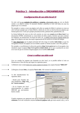 Práctica 2 - Introducción a DREAMWEAVER
Configuración de un sitio local (I)
Un sitio web es un conjunto de archivos y carpetas, relacionados entre si, con un diseño
similar o un objetivo común. Es necesario diseñar y planificar el sitio web antes de crear las
páginas que va a contener.
Por ejemplo si vamos a crear una página web sobre un equipo de fútbol, lo primero es crear un
sitio web (por ejemplo que se llame fútbol) y dentro de ese sitio ya irán las diversas páginas que
formen parte de él. Como por ejemplo presentacion.htm, palmares.htm, plantilla.htm, etc.
La forma habitual de crear un sitio web consiste en crear una carpeta en el disco local. Los
documentos HTML normalmente se crean dentro de dicha carpeta, mientras que para contener
las imágenes, las animaciones, las hojas de estilo, etc., se deben crear nuevas carpetas dentro de
ésta, con el objetivo de tener una mejor organización de los archivos a la hora de trabajar.
Es muy importante que la página principal del sitio tenga el nombre index.html, ya que los
navegadores buscan una página con ese nombre cuando se intenta acceder a una URL genérica.
Por ejemplo, si escribiéramos la dirección genérica http://www.petrer.es/ en el navegador, éste
intentaría cargar la página http://www.petrer.es/index.html, por lo que se produciría un error
en el caso de que no existiera ninguna página con el nombre index.html
Crear o editar un sitio web
Una vez creadas las carpetas que formarán un sitio local, ya es posible definir el sitio en
Dreamweaver. Para ello hay que seguir los siguientes pasos:
1) Deberéis tener creada dentro de vuestra carpeta de alumno una carpeta llamada “DREAM”
2) Dirigirse al menú Sitio, a la opción Nuevo sitio. Allí veremos la siguiente pantalla:
3) Ahí introduciremos los
siguientes datos:
- Donde pone Nombre del
sitio pondremos “Sitio web
de “vuestro nombre”
- En la Carpeta raíz local
seleccionaremos la carpeta
DREAM que previamente
hemos creado.
Cuando aceptemos nos aparecerá una nueva ventana que será el sitio web. En ella habrán dos
columnas. En la de la derecha veremos la lista de páginas web que tiene nuestro sitio, y en la
 