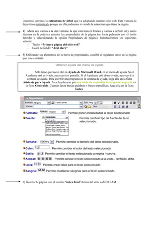 izquierda veremos la estructura de árbol que va adoptando nuestro sitio web. Esta ventana la
dejaremos minimizada porque en ella podremos ir viendo la estructura que tiene la página.
4) Ahora nos vamos a la otra ventana, la que está toda en blanco y vamos a definir tal y como
hicimos en la práctica anterior las propiedades de la página (se hacía pulsando con el botón
derecho y seleccionando la opción Propiedades de página). Introduciremos los siguientes
valores:
- Titulo: “Primera página del sitio web”
- Color de fondo: “Azul claro”
5) Utilizando los elementos de la barra de propiedades, escribir el siguiente texto en la página
que tenéis abierta:
Obtener ayuda del menú de ayuda
Sólo tiene que hacer clic en Ayuda de Microsoft Word, en el menú de ayuda. Si el
Ayudante está activado, aparecerá en pantalla. Si el Ayudante está desactivado, aparecerá la
ventana de ayuda. Para escribir una pregunta en la ventana de ayuda, haga clic en la ficha
Asistente para Ayuda. Para desplazarse por una tabla de contenido de la ayuda, haga clic en
la ficha Contenido. Cuando desee buscar palabras o frases específicas, haga clic en la ficha
Índice.
Formato: Permite poner encabezados al texto seleccionado
Fuente: Permite cambiar tipo de fuente del texto
seleccionado.
Tamaño: Permite cambiar el tamaño del texto seleccionado.
Color: Permite cambiar el color del texto seleccionado.
Estilo: Permite cambiar el texto seleccionado a negrita / cursiva.
Alinear: Permite alinear el texto seleccionado a la izqda., centrado, dcha.
Lista: Permite crear listas para el texto seleccionado
Sangria: Permite establecer sangrías para el texto seleccionado
6) Guardar la página con el nombre ‘index.html’ dentro del sitio web DREAM
 