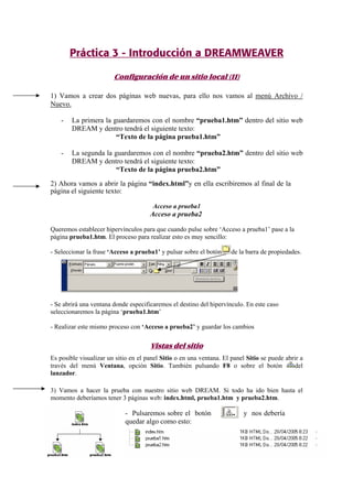 Práctica 3 - Introducción a DREAMWEAVER
Configuración de un sitio local (II)
1) Vamos a crear dos páginas web nuevas, para ello nos vamos al menú Archivo /
Nuevo.
- La primera la guardaremos con el nombre “prueba1.htm” dentro del sitio web
DREAM y dentro tendrá el siguiente texto:
“Texto de la página prueba1.htm”
- La segunda la guardaremos con el nombre “prueba2.htm” dentro del sitio web
DREAM y dentro tendrá el siguiente texto:
“Texto de la página prueba2.htm”
2) Ahora vamos a abrir la página “index.html”y en ella escribiremos al final de la
página el siguiente texto:
Acceso a prueba1
Acceso a prueba2
Queremos establecer hipervínculos para que cuando pulse sobre ‘Acceso a prueba1’ pase a la
página prueba1.htm. El proceso para realizar esto es muy sencillo:
- Seleccionar la frase ‘Acceso a prueba1’ y pulsar sobre el botón de la barra de propiedades.
- Se abrirá una ventana donde especificaremos el destino del hipervínculo. En este caso
seleccionaremos la página ‘prueba1.htm’
- Realizar este mismo proceso con ‘Acceso a prueba2’ y guardar los cambios
Vistas del sitio
Es posible visualizar un sitio en el panel Sitio o en una ventana. El panel Sitio se puede abrir a
través del menú Ventana, opción Sitio. También pulsando F8 o sobre el botón del
lanzador.
3) Vamos a hacer la prueba con nuestro sitio web DREAM. Si todo ha ido bien hasta el
momento deberíamos tener 3 páginas web: index.html, prueba1.htm y prueba2.htm.
- Pulsaremos sobre el botón y nos debería
quedar algo como esto:
 