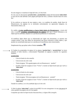 En esta imagen se visualizan el mapa del sitio y el sitio local.
En este caso los documentos prueba1.htm y prueba2.htm cuelgan del documento index.html,
ya que éste ha sido definido como página principal del sitio y contiene vínculos hacia los otros
dos.
Si los archivos se mueven de una carpeta a otra, o se cambian de nombre, desde fuera de
Dreamweaver, las páginas no se mostrarán correctamente: no aparecerán imágenes, no
funcionarán enlaces, etc.
En cambio, si estas modificaciones se hacen desde dentro de Dreamweaver, a través del
sitio, es posible actualizar automáticamente las páginas para que si hacen referencia a un
objeto que ha cambiado, después no se produzcan problemas al visualizarlas.
Al modificar algún objeto que es referenciado por algún otro documento, se muestra una
ventana similar a esta, que indica los documentos que hacen referencia a dicho objeto, y que
pueden ser actualizados para que no se produzcan los problemas antes mencionados.
Simplemente hay que pulsar sobre el botón Actualizar.
4) Cambiar las propiedades de página de las páginas ‘prueba1.htm’ y ‘prueba2.htm’ (se hacía
pulsando el botón derecho y seleccionando Propiedades de página) y ponerles los siguientes
atributos:
prueba1.htm
- Color de fondo de color amarillo
- Color de texto de color verde
- Titulo de página: “Mi segunda página web con Dreamweaver : prueba1”
- Escribir al final de la página el texto “Volver” e insertar un hipervínculo para que vuelva a
‘index.html’
prueba2.htm
- Color de fondo de color naranja
- Color de texto de color azul
- Titulo de página: “Mi tercera página web con Dreamweaver : prueba2”
- Escribir al final de la página el texto “Volver” e insertar un hipervínculo para que vuelva a
‘index.html’
Guardar los cambios y ver si ha cambiado algo en el sitio web.
5) Abrir la página ‘index.html’ y pulsar la tecla F12. Con esto conseguimos ver una vista previa de
cómo quedaría esta página web en el navegador.
Comprobar que todos los hipervínculos funcionan bien y si alguno falla corregirlo.
 