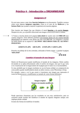 Práctica 4 - Introducción a DREAMWEAVER
Imágenes (I)
En este tema vamos a ver cómo insertar imágenes en un documento. También veremos
cómo crear algunas imágenes especiales, como es el caso de los Rollovers y los
botones flash, que ayudan a mejorar la apariencia de nuestras páginas.
Para insertar una imagen hay que dirigirse al menú Insertar, a la opción Imagen.
Después de esto, ya es posible seleccionar una imagen a través de la nueva ventana.
1) Vamos a insertar dentro de la página index.html de vuestro sitio web DREAM unas
cuantas imágenes. Éstas deberán guardarse previamente dentro de una carpeta llamada
IMAGENES que deberéis crear dentro del sitio web DREAM. Las imágenes a insertar
las tenéis dentro de la carpeta C: ALUMNO  RECURSOS PARA EL ALUMNO 
IMÁGENES:
AERONAVE.JPG ARCO.JPG AVION.JPG CADENA.JPG
Ponerlas una debajo de la otra centradas, utilizando el botón centrar y guardar la página
‘index.html’
Cambiar el tamaño de una imagen
Dentro de Dreamweaver puede modificarse el tamaño de las imágenes. Dicho cambio
de tamaño no se aplica directamente sobre el archivo de imagen, sino que lo que varía
es la visualización de la imagen dentro de la página (por lo tanto no es recomendable).
Es muy probable que la imagen resultante no sea de buena calidad, en comparación de
como podría quedar modificándola desde un editor externo, como Photoshop o Gimp.
Por ejemplo, vamos a ver lo que ocurre si insertamos una imagen que representa al
icono de Dreamweaver y modificamos su tamaño de varias formas diferentes:
Imagen original
Imagen con tamaño modificado
Puede apreciarse claramente que los resultados no son muy satisfactorios, pero en
ocasiones puede resultar útil modificar el tamaño de algunas imágenes aunque esto
implique perder calidad.
Existen dos formas de modificar el tamaño:
 