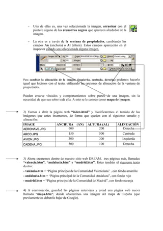 - Una de ellas es, una vez seleccionada la imagen, arrastrar con el
puntero alguno de los recuadros negros que aparecen alrededor de la
imagen.
- La otra es a través de la ventana de propiedades, cambiando los
campos An (anchura) o Al (altura). Estos campos aparecerán en el
inspector cuando sea seleccionada alguna imagen.
Para cambiar la alineación de la imagen (izquierda, centrada, derecha) podemos hacerlo
igual que hicimos con el texto, utilizando las opciones de alineación de la ventana de
propiedades.
Pueden crearse vínculos y comportamientos sobre partes de una imagen, sin la
necesidad de que sea sobre toda ella. A esto se le conoce como mapa de imagen.
2) Vamos a abrir la página web “index.html” y modificaremos el tamaño de las
imágenes que antes insertamos, de forma que queden con el siguiente tamaño y
alineación:
IMAGE ANCHURA (AN) ALTURA (AL) ALINEACIÓN
AERONAVE.JPG 600 200 Derecha
ARCO.JPG 150 500 Centrada
AVION.JPG 300 300 Izquierda
CADENA.JPG 500 100 Derecha
3) Ahora crearemos dentro de nuestro sitio web DREAM, tres páginas más, llamadas
“valencia.htm”, “andalucia.htm” y “madrid.htm”. Éstas tendrán el siguiente texto
dentro:
- valencia.htm = “Página principal de la Comunidad Valenciana” , con fondo amarillo
- andalucia.htm = “Página principal de la Comunidad Andaluza”, con fondo rojo
- madrid.htm = “Página principal de la Comunidad de Madrid”, con fondo naranja
4) A continuación, guardad las páginas anteriores y cread una página web nueva
llamada “mapa.htm”, donde añadiremos una imagen del mapa de España (que
previamente os deberéis bajar de Google).
 