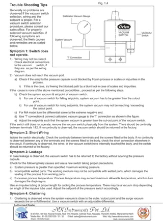 NK Instruments Pvt. Ltd.
B-501/504, 5th ﬂoor, Raunak Arcade, Near THC Hospital, Gokhale Road, Naupada, Thane(W) 400602. Maharashtra INDIA
Telefax Nos.: 91-22-25301330 / 31 / 32 E-Mail: sales@nkinstruments.com Web: http://www.nkinstruments.com
Skype: nitinkelkarskype Gtalk: nkinstruments2006
Authorised Dealer
Fig. 1.4
Calibrated Vacuum Gauge
System Vacuum
'T' Connection
VACUUM
Switch
VACUUM
SWITCH
Trouble Shooting Tips
Generally no problems are
observed if the vacuum switch
selection, wiring and the
setpoint is proper. For a
vacuum switch selection
procedure, please consult our
sales oﬃce. For properly
selected vacuum switches, if
following symptoms are
observed, the likely causes
and remedies are as stated
below.
Symptom 1: Switch does
not operate.
1) Wiring may not be correct.
Check electrical connections
to the vacuum switch, if
they are as per the wiring
diagram.
2) Vacuum does not reach the vacuum port.
a) Check if the entry to the pressure capsule is not blocked by frozen process or scales or impurities in the
process.
i) If this is the case, try freeing the blocked path by a blunt tool in case of scales and impurities.
If the cause is none of the above mentioned probabilities , proceed as per the following steps.
b) Check the system vacuum & set point of vacuum switch.
i) For use of vacuum switch for falling setpoints, system vacuum has to be greater than the cutout
point.
ii) For use of vacuum switch for rising setpoints, the system vacuum may not be reaching / exceeding
the cutout point.
c) For MA model turn the diﬀerential screw to the extreme negative end.
d) Use 'T' connection & connect calibrated vacuum gauge to the 'T' connection as shown in the ﬁgure.
e) Adjust the setpoints such that the system vacuum is greater than the cut-out point of the vacuum switch.
If the switch still does not operate, remove the vacuum switch physically from the system. There should be continuity
between terminals 1&2. If no continuity is observed, the vacuum switch should be returned to the factory.
Symptom 2: Short Wiring
Isolate the switch electrically. Check the continuity between terminals and the screws ﬁtted to the body. If no continuity
is observed between any of the terminals and the screws ﬁtted to the body, check the short connection elsewhere in
the circuit. If continuity is observed, the wires of the vacuum switch have internally touched the body, and the switch
should be returned to the factory.
Symptom 3: Leakage
In case leakage is observed, the vacuum switch has to be returned to the factory without opening the pressure
capsule.
Check for the following likely causes and use a new switch taking proper precautions.
a) System pressure is greater than speciﬁed maximum working pressure.
b) Incompatible wetted parts: The working medium may not be compatible with wetted parts, which damages the
sealing of the process from working parts.
c) Excessive process temperature: Process temperature may exceed maximum allowable temperature, which in turn
damages the diaphragms.
Use an impulse tubing of proper length for cooling the process temperature. There may be a vacuum drop depending
on length of the impulse tube used. Adjust the setpoint of the pressure switch accordingly.
Symptom 4: Chattering
1) Chattering is observed where the system vacuum is close to the cutin / cutout point and the surge vacuum
exceeds the on-o ﬀdiﬀerential. Use a vacuum switch with an adjustable diﬀerential.
 