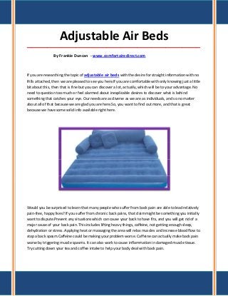 Adjustable Air Beds
_____________________________________________________________________________________

                By Frankie Duncan - www.comfortairedirect.com



If you are researching the topic of adjustable air beds with the desire for straight information with no
frills attached, then we are pleased to see you here.If you are comfortable with only knowing just a little
bit about this, then that is fine but you can discover a lot, actually, which will be to your advantage. No
need to question too much or feel alarmed about inexplicable desires to discover what is behind
something that catches your eye. Our needs are as diverse as we are as individuals, and so no matter
about all of that because we are glad you are here.So, you want to find out more, and that is great
because we have some solid info available right here.




Would you be surprised to learn that many people who suffer from back pain are able to lead relatively
pain-free, happy lives? If you suffer from chronic back pains, that claim might be something you initially
want to dispute.Prevent any situations which can cause your back to have fits, and you will get rid of a
major cause of your back pain. This includes lifting heavy things, caffeine, not getting enough sleep,
dehydration or stress. Applying heat or massaging the area will relax muscles and increase blood flow to
stop a back spasm.Caffeine could be making your problem worse. Caffeine can actually make back pain
worse by triggering muscle spasms. It can also work to cause inflammation in damaged muscle tissue.
Try cutting down your tea and coffee intake to help your body deal with back pain.
 