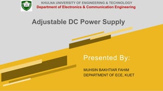 Presented By:
MUHSIN BAKHTIAR FAHIM
DEPARTMENT OF ECE, KUET
Adjustable DC Power Supply
KHULNA UNIVERSITY OF ENGINEERING & TECHNOLOGY
Department of Electronics & Communication Engineering
 