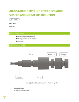 1
ADJUSTABLE DRIVELINE EFFECT ON MODE
SHAPES AND NODAL DISTRIBUTION
|STUDY
Ra’uf Tailony
03/16/2017
INITIAL CONDITIONS
Actual Input torque = 300 N.m.
Average rotating speed = 150 rpm.
I4 Engine.
SHORT SPINDLE EFFECT
Figure (1): 3D model of a driveline with a shortened spindle.
- Spindle shortened.
- Structure is well supported
Node5
Node2, 3
Bearing 1 Bearing 2, 3 Bearing 4
 