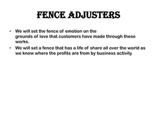 Fence adjusters
• We will set the fence of emotion on the
grounds of love that customers have made through these
works.
• We will set a fence that has a life of share all over the world as
we know where the profits are from by business activity
 