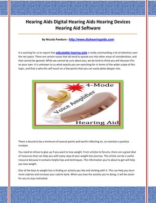 Hearing Aids Digital Hearing Aids Hearing Devices
                    Hearing Aid Software
_____________________________________________________________________________________

                     By Niccola Panduro - http://www.diyhearingaids.com



It is exciting for us to report that adjustable hearing aids is really commanding a lot of attention over
the net space. There are certain issues that do tend to spread out into other areas of consideration, and
that cannot be ignored. While we cannot be sure about you, we do tend to think you will discover this
on your own. It is unknown to us what exactly you are searching for in terms of the wider scope of this
topic, and that is why this will touch on a few points that you can easily delve deeper into.




There is bound to be a minimum of several points well worth reflecting on, so maintain a positive
mindset.

You need to refuse to give up if you want to lose weight. From articles to forums, there are a great deal
of resources that can help you with every step of your weight loss journey. This article can be a useful
resource because it contains helpful tips and techniques. The information you're about to get will help
you lose weight.

One of the keys to weight loss is finding an activity you like and sticking with it. This can help you burn
more calories and increase your calorie bank. When you love the activity you're doing, it will be easier
for you to stay motivated.
 