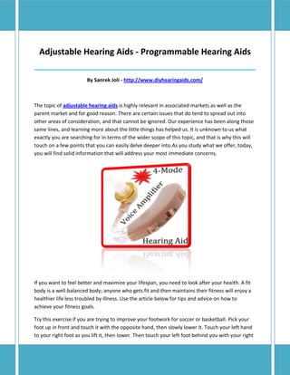 Adjustable Hearing Aids - Programmable Hearing Aids
______________________________________________________________________________

                       By Sanrek Joli - http://www.diyhearingaids.com/



The topic of adjustable hearing aids is highly relevant in associated markets as well as the
parent market and for good reason. There are certain issues that do tend to spread out into
other areas of consideration, and that cannot be ignored. Our experience has been along those
same lines, and learning more about the little things has helped us. It is unknown to us what
exactly you are searching for in terms of the wider scope of this topic, and that is why this will
touch on a few points that you can easily delve deeper into.As you study what we offer, today,
you will find solid information that will address your most immediate concerns.




If you want to feel better and maximize your lifespan, you need to look after your health. A fit
body is a well-balanced body; anyone who gets fit and then maintains their fitness will enjoy a
healthier life less troubled by illness. Use the article below for tips and advice on how to
achieve your fitness goals.

Try this exercise if you are trying to improve your footwork for soccer or basketball. Pick your
foot up in front and touch it with the opposite hand, then slowly lower it. Touch your left hand
to your right foot as you lift it, then lower. Then touch your left foot behind you with your right
 