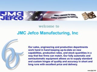 welcome to

JMC Jefco Manufacturing, Inc
Our sales, engineering and production departments
work hand in hand keeping up-to-date on new
capabilities, production rates, and stock quantities in a
way that few firms can match. Our fully automatic and
semiautomatic equipment allows us to supply standard
and custom hinges of quality and accuracy in short and
long runs with excellent price and delivery.

 