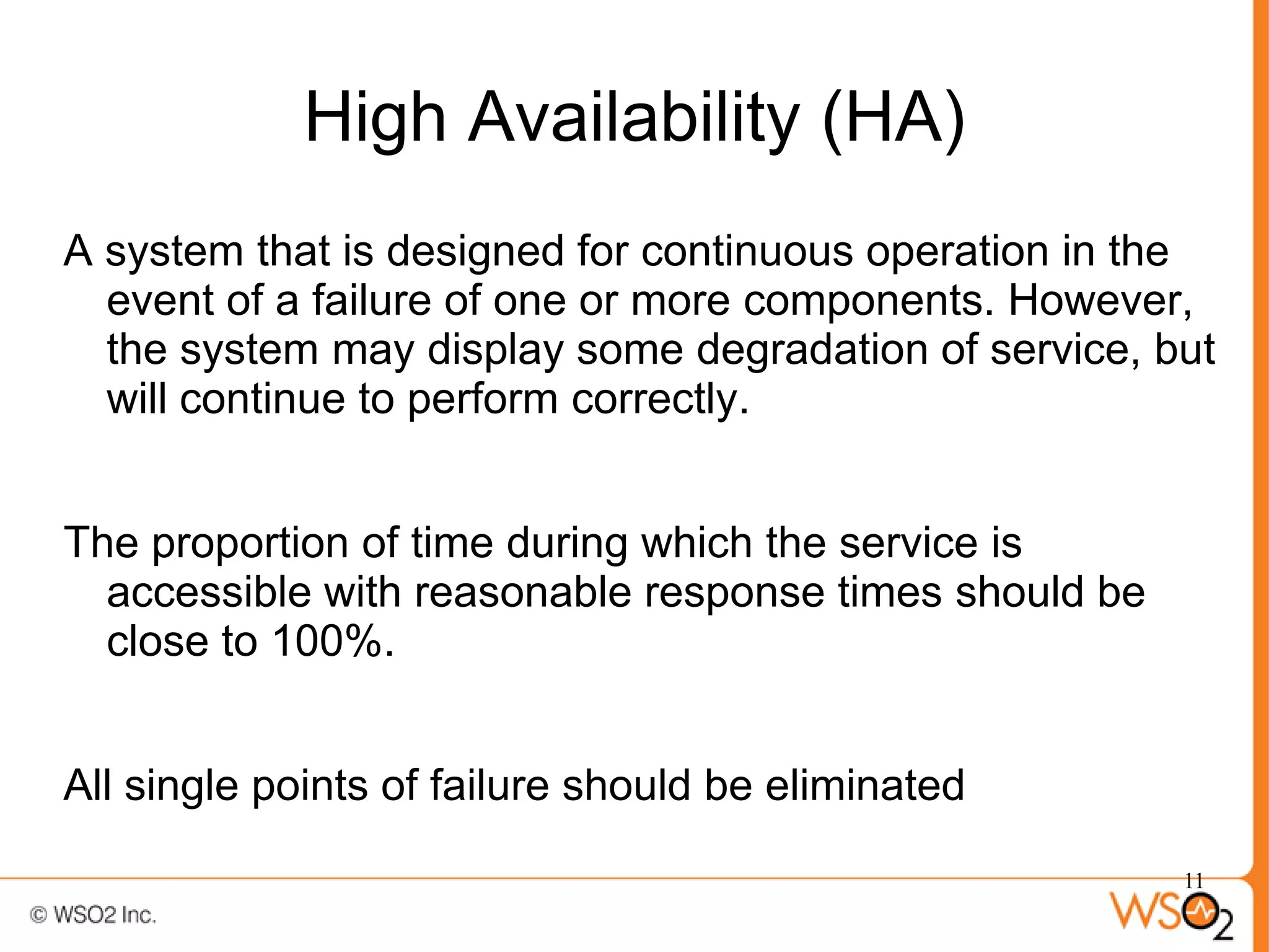 High Availability (HA)
A system that is designed for continuous operation in the
  event of a failure of one or more components. However,
  the system may display some degradation of service, but
  will continue to perform correctly.


The proportion of time during which the service is
  accessible with reasonable response times should be
  close to 100%.


All single points of failure should be eliminated

                                                        11
 