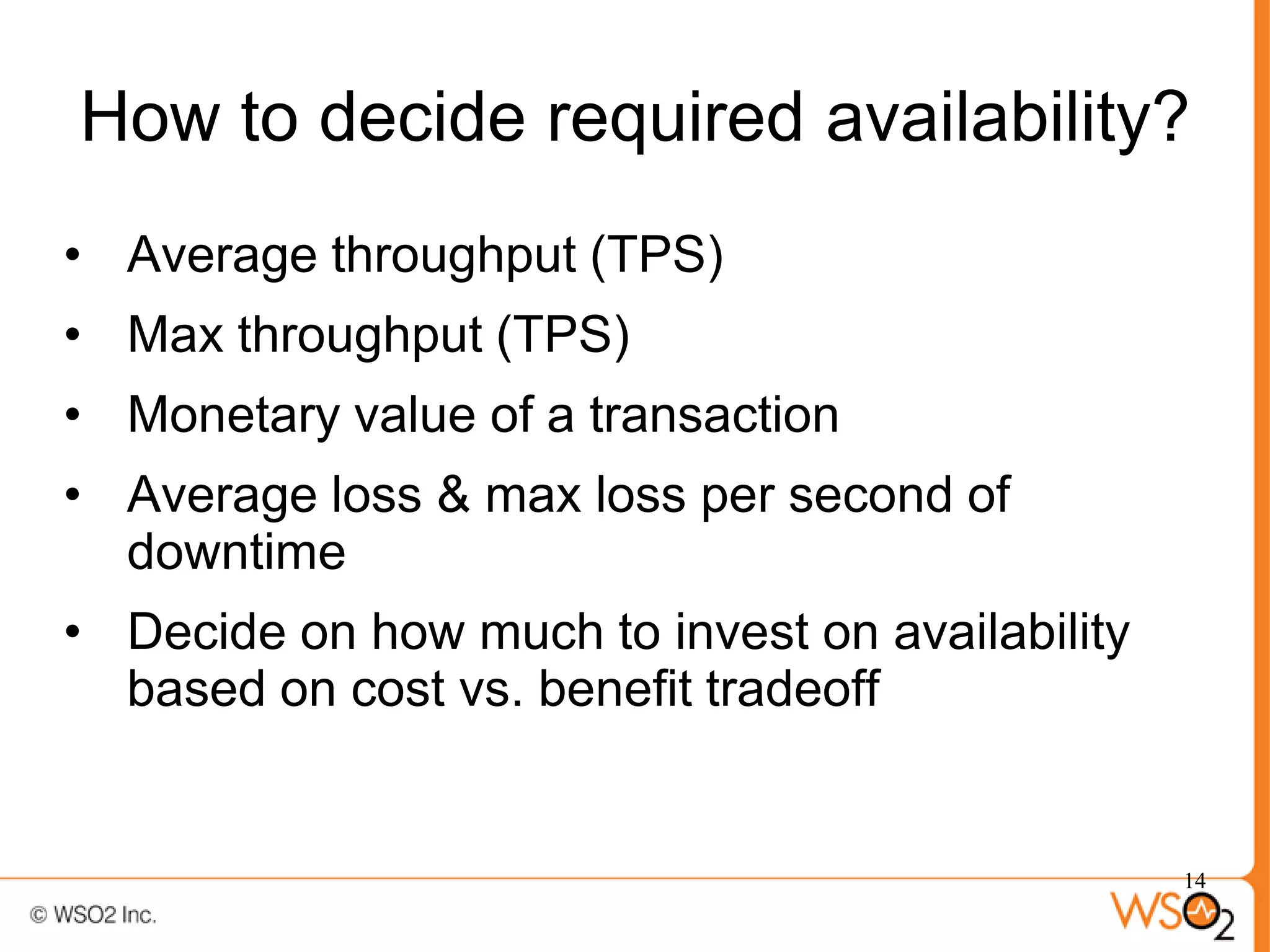 How to decide required availability?
• Average throughput (TPS)
• Max throughput (TPS)
• Monetary value of a transaction
• Average loss & max loss per second of
  downtime
• Decide on how much to invest on availability
  based on cost vs. benefit tradeoff


                                                 14
 