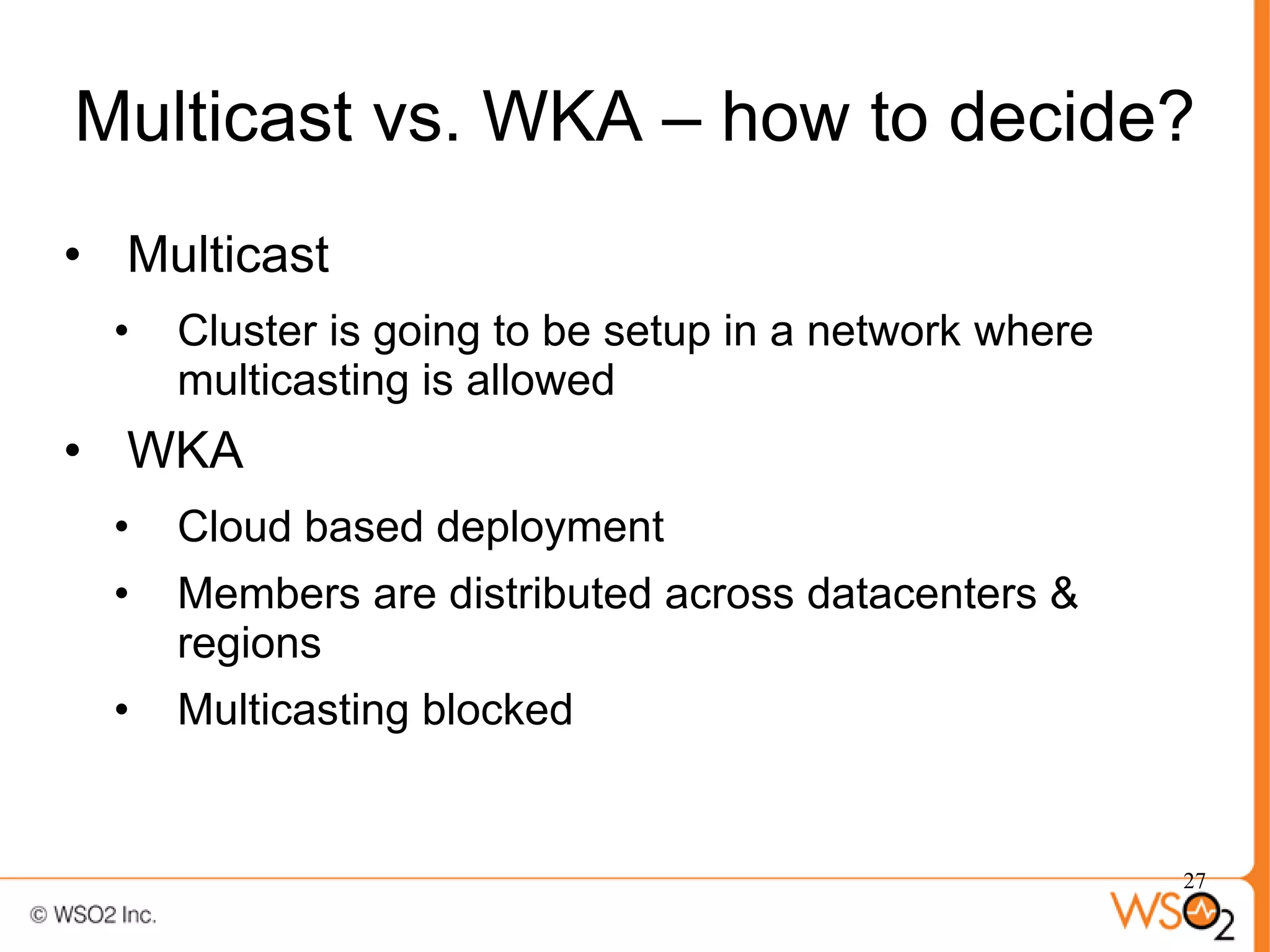 Multicast vs. WKA – how to decide?
• Multicast
  •   Cluster is going to be setup in a network where
      multicasting is allowed
• WKA
  •   Cloud based deployment
  •   Members are distributed across datacenters &
      regions
  •   Multicasting blocked


                                                        27
 