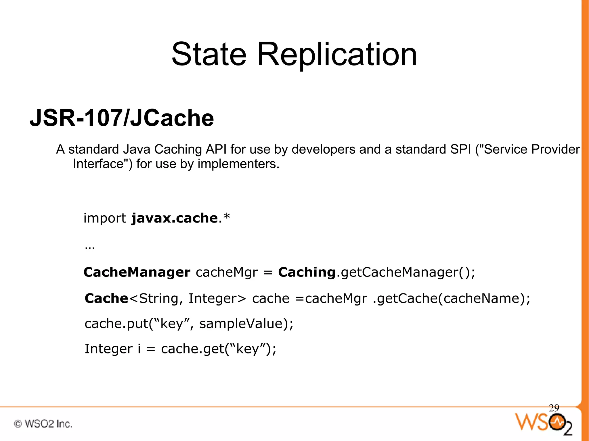 State Replication
JSR-107/JCache
  A standard Java Caching API for use by developers and a standard SPI ("Service Provider
     Interface") for use by implementers.



      import javax.cache.*

      …

      CacheManager cacheMgr = Caching.getCacheManager();

      Cache<String, Integer> cache =cacheMgr .getCache(cacheName);
      cache.put(“key”, sampleValue);
      Integer i = cache.get(“key”);



                                                                                   29
 