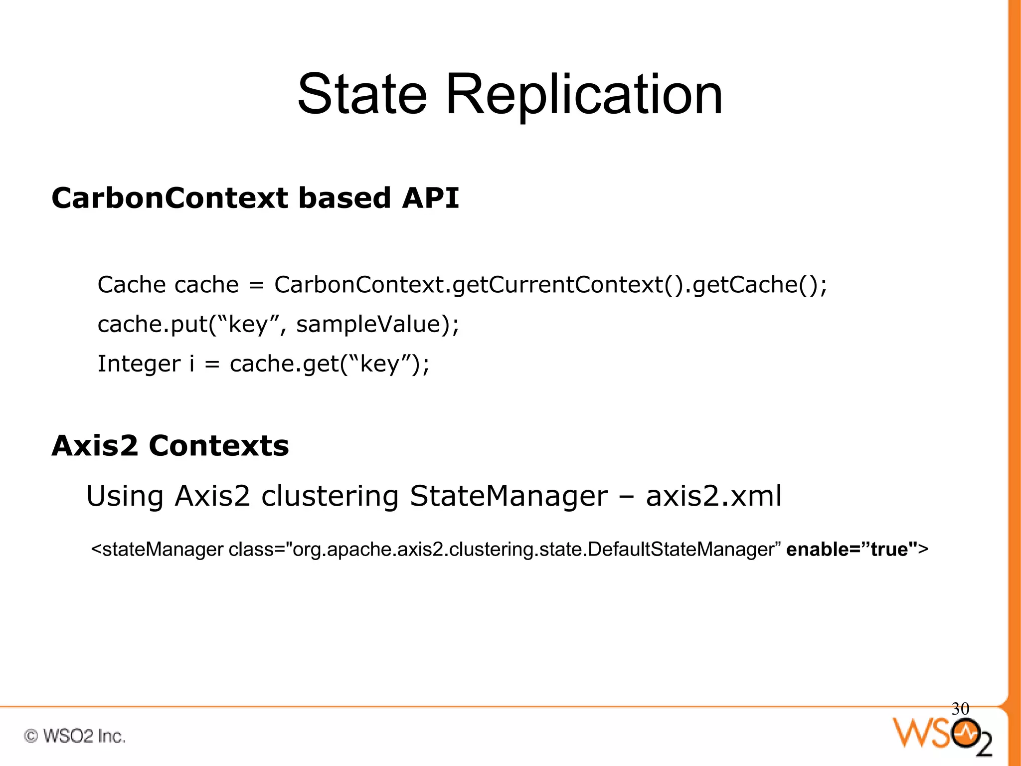 State Replication
CarbonContext based API

  Cache cache = CarbonContext.getCurrentContext().getCache();
  cache.put(“key”, sampleValue);
  Integer i = cache.get(“key”);


Axis2 Contexts
  Using Axis2 clustering StateManager – axis2.xml
  <stateManager class="org.apache.axis2.clustering.state.DefaultStateManager” enable=”true">




                                                                                               30
 