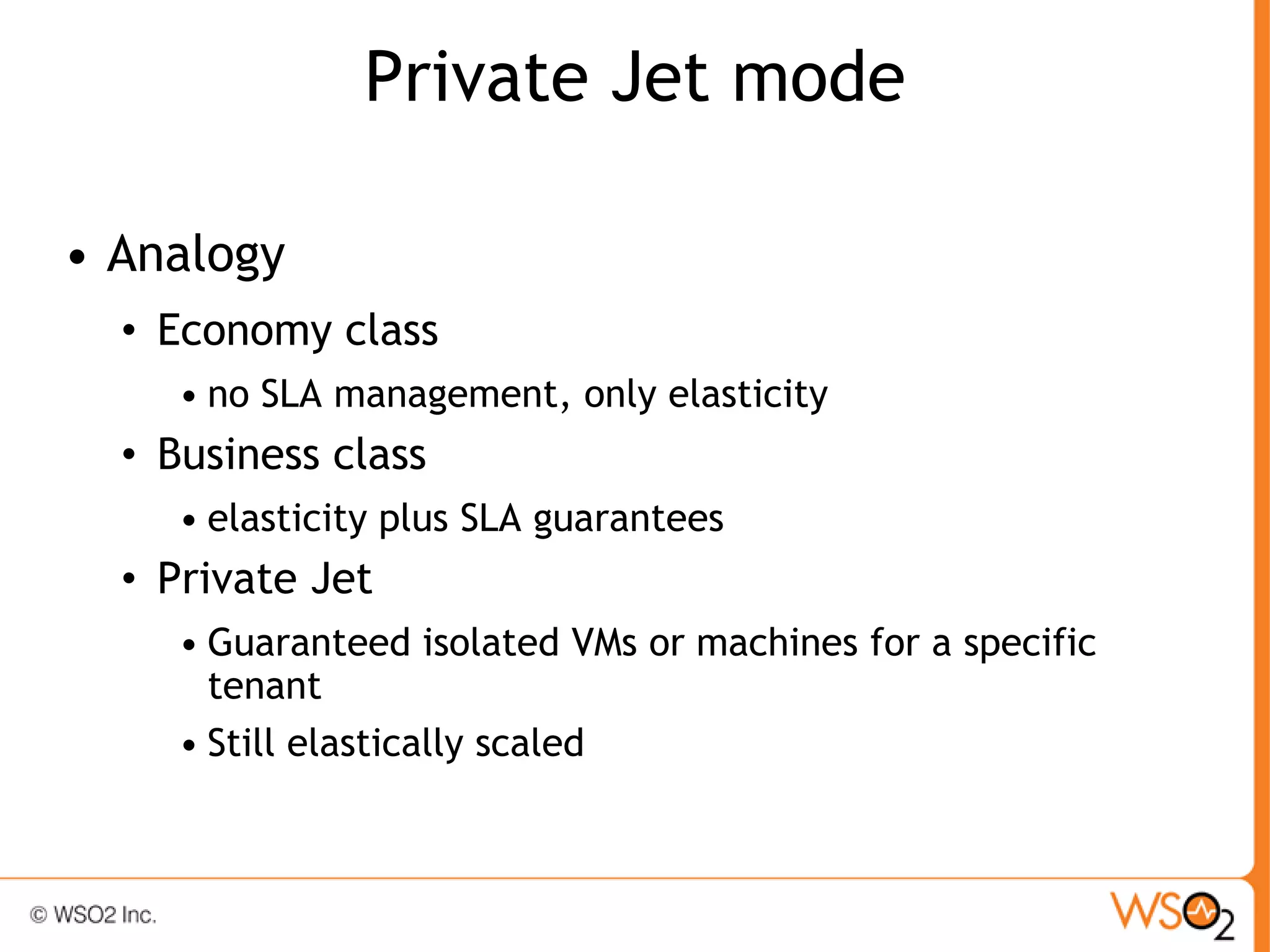 Private Jet mode

• Analogy
  • Economy class
     • no SLA management, only elasticity
  • Business class
     • elasticity plus SLA guarantees
  • Private Jet
     • Guaranteed isolated VMs or machines for a specific
       tenant
     • Still elastically scaled
 