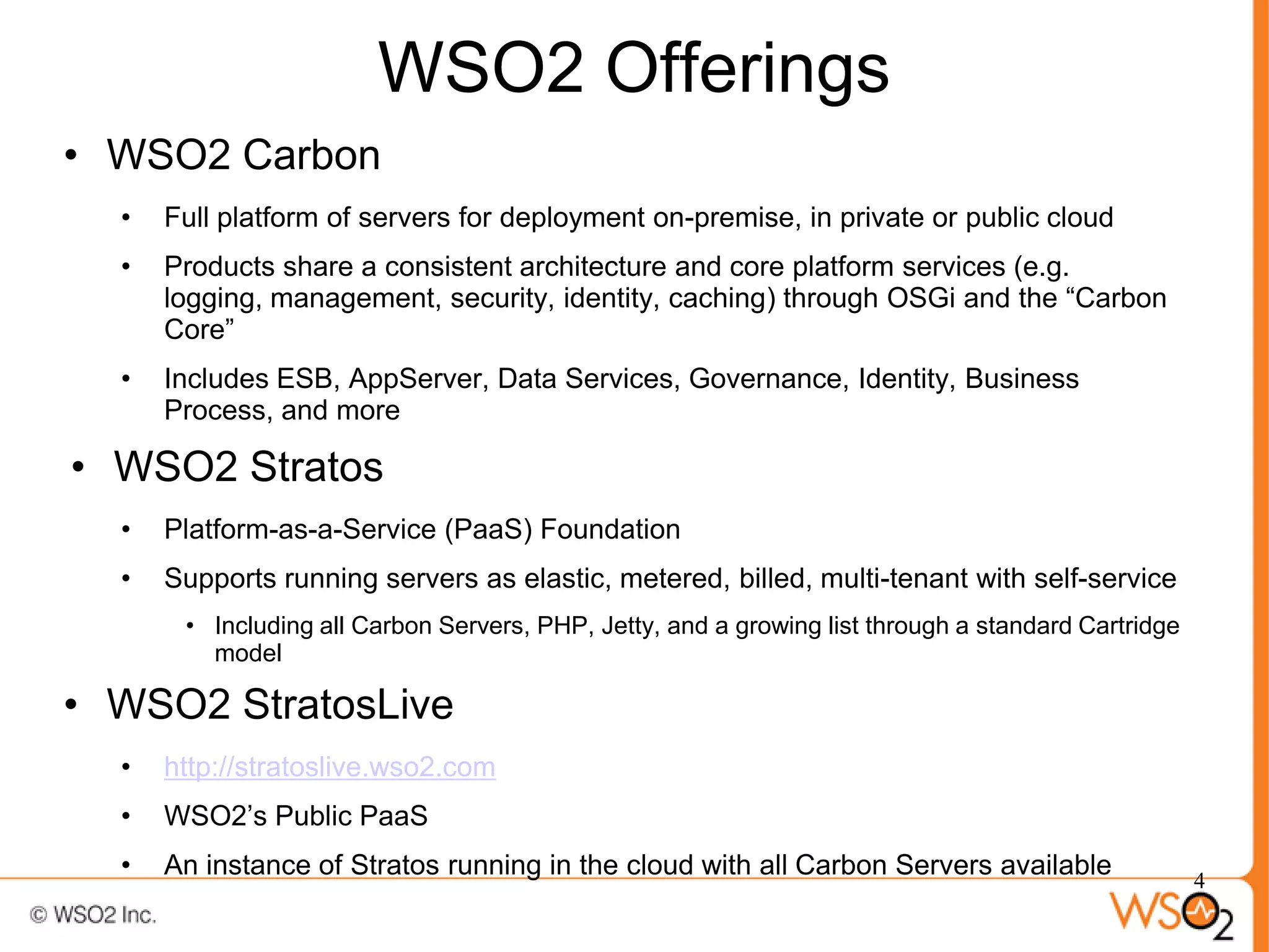 WSO2 Offerings
• WSO2 Carbon
  •   Full platform of servers for deployment on-premise, in private or public cloud
  •   Products share a consistent architecture and core platform services (e.g.
      logging, management, security, identity, caching) through OSGi and the “Carbon
      Core”
  •   Includes ESB, AppServer, Data Services, Governance, Identity, Business
      Process, and more

• WSO2 Stratos
  •   Platform-as-a-Service (PaaS) Foundation
  •   Supports running servers as elastic, metered, billed, multi-tenant with self-service
       • Including all Carbon Servers, PHP, Jetty, and a growing list through a standard Cartridge
         model

• WSO2 StratosLive
  •   http://stratoslive.wso2.com
  •   WSO2’s Public PaaS
  •   An instance of Stratos running in the cloud with all Carbon Servers available                  4
 