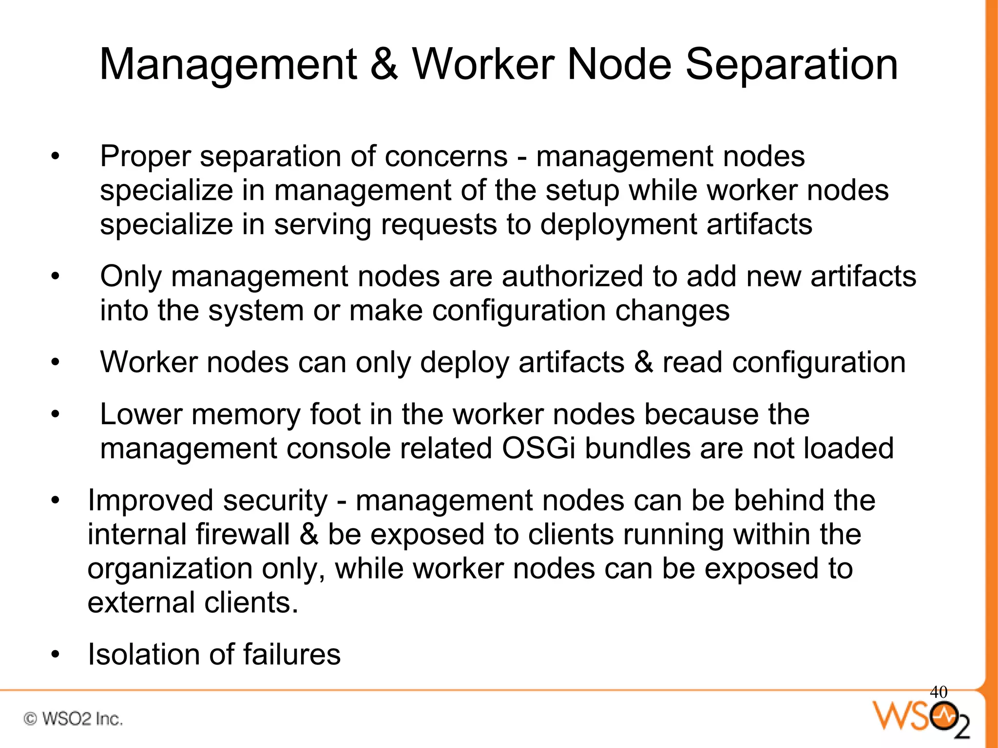 Management & Worker Node Separation
•   Proper separation of concerns - management nodes
    specialize in management of the setup while worker nodes
    specialize in serving requests to deployment artifacts
•   Only management nodes are authorized to add new artifacts
    into the system or make configuration changes
•   Worker nodes can only deploy artifacts & read configuration
•   Lower memory foot in the worker nodes because the
    management console related OSGi bundles are not loaded
• Improved security - management nodes can be behind the
  internal firewall & be exposed to clients running within the
  organization only, while worker nodes can be exposed to
  external clients.
• Isolation of failures
                                                                  40
 