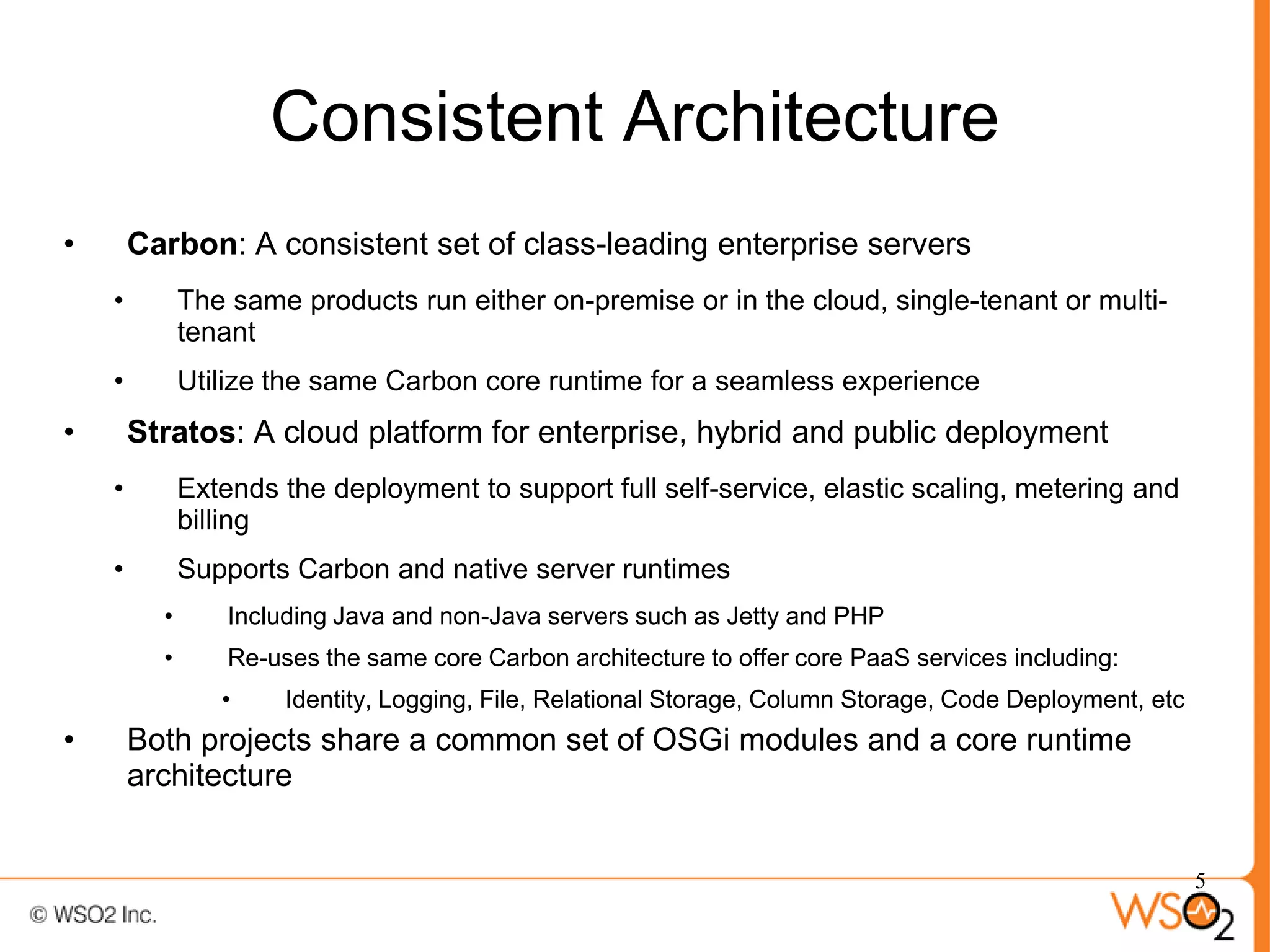 Consistent Architecture
•       Carbon: A consistent set of class-leading enterprise servers
    •         The same products run either on-premise or in the cloud, single-tenant or multi-
              tenant
    •         Utilize the same Carbon core runtime for a seamless experience
•       Stratos: A cloud platform for enterprise, hybrid and public deployment
    •         Extends the deployment to support full self-service, elastic scaling, metering and
              billing
    •         Supports Carbon and native server runtimes
          •       Including Java and non-Java servers such as Jetty and PHP
          •       Re-uses the same core Carbon architecture to offer core PaaS services including:
                 •     Identity, Logging, File, Relational Storage, Column Storage, Code Deployment, etc
•       Both projects share a common set of OSGi modules and a core runtime
        architecture


                                                                                                           5
 