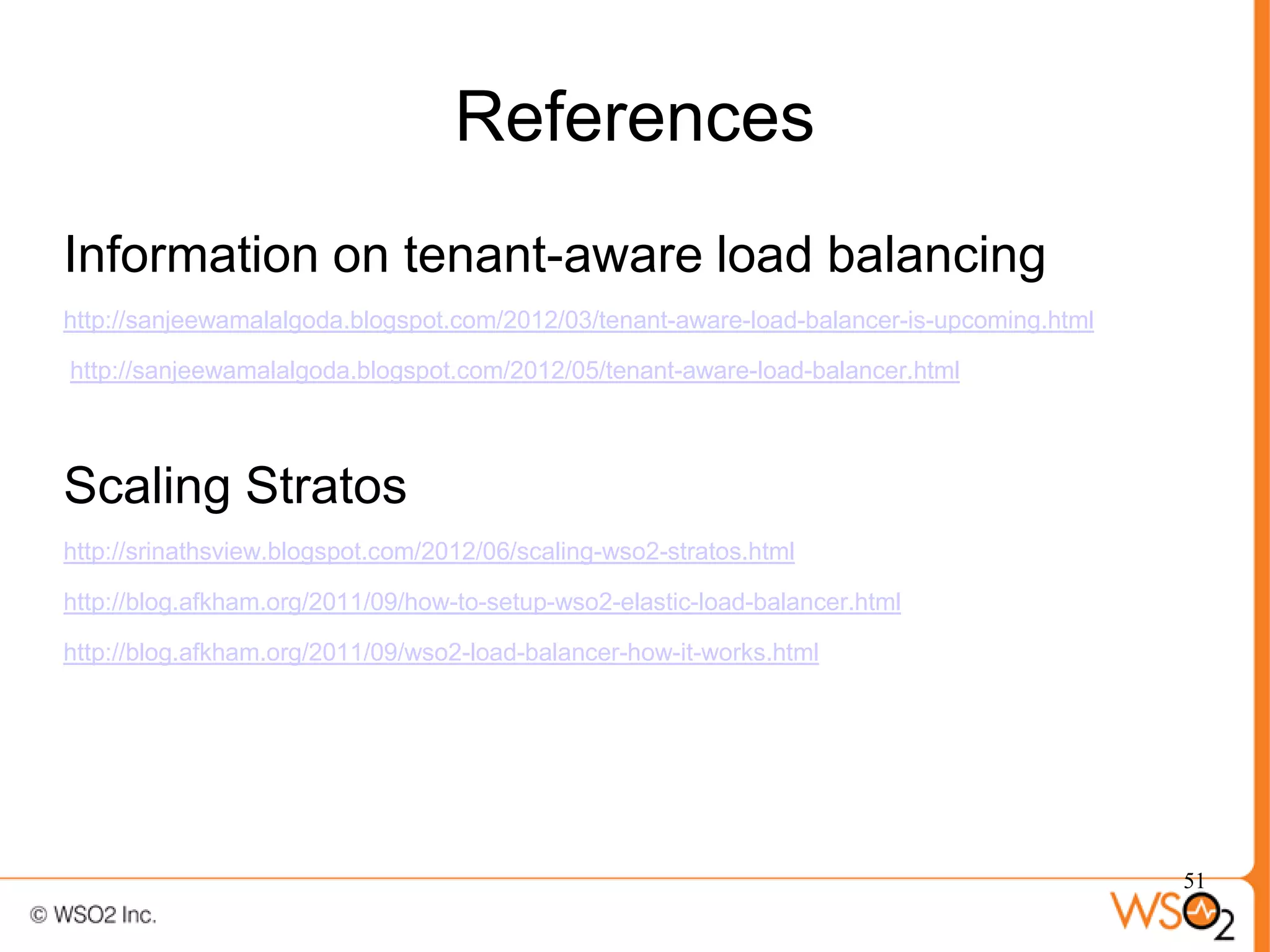 References
Information on tenant-aware load balancing
http://sanjeewamalalgoda.blogspot.com/2012/03/tenant-aware-load-balancer-is-upcoming.html

http://sanjeewamalalgoda.blogspot.com/2012/05/tenant-aware-load-balancer.html




Scaling Stratos
http://srinathsview.blogspot.com/2012/06/scaling-wso2-stratos.html

http://blog.afkham.org/2011/09/how-to-setup-wso2-elastic-load-balancer.html

http://blog.afkham.org/2011/09/wso2-load-balancer-how-it-works.html




                                                                                            51
 