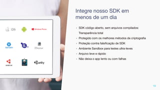 ‣ SDK código aberto, sem arquivos compilados:
Transparência total
‣ Protegido com os melhores métodos de criptograﬁa
‣ Proteção contra falsiﬁcação de SDK
‣ Ambiente Sandbox para testes ultra-leves
‣ Arquivo leve e rápido
‣ Não deixa o app lento ou com falhas
10
Integre nosso SDK em
menos de um dia
 
