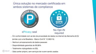 12
Única solução no mercado certiﬁcada em
ambos sistemas de compliance
No Opt-IN
requiredePrivacy seal
‣ Em conformidade com as leis de privacidade de dados na internet da Alemanha & EU
(similar com a lei Brasileira - Marco Civil N° 12.965/14)
‣ Nenhum armazenamento de dados pessoais
‣ Disponibilidade garantida de 99,98%
‣ Totalmente criptografada via SSL
‣ Data center próprio, sem serviços de nuvem sendo usados
 