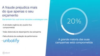 Ela também faz você tomar decisões e estratégias ruins
A fraude prejudica mais
do que apenas o seu
orçamento
9
‣ A atividade orgânica do usuário ﬁca
comprometida
‣ Visão distorcida do desempenho da campanha
‣ Falta eﬁcácia de avaliação da performance
‣
A grande maioria das suas
campanhas está comprometida
 