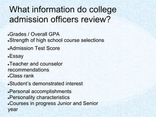 What information do college
admission officers review?
●Grades / Overall GPA
●Strength of high school course selections

●Admission Test Score
●Essay

●Teacher and counselor
recommendations
●Class rank

●Student’s demonstrated interest

●Personal accomplishments
●Personality characteristics
●Courses in progress Junior and Senior
year
 