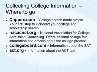 Collecting College Information –
Where to go
●   Cappex.com - College search made simple.
    Your first stop to kick-start your college and
    scholarship search
●   nacacnet.org - National Association for College
    Admission Counseling. Offers national college fair
    information and articles about the college process
●   collegeboard.com - Information about the SAT
●   act.org - Information about the ACT test
 