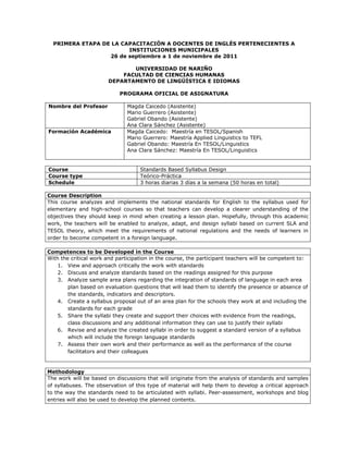 PRIMERA ETAPA DE LA CAPACITACIÓN A DOCENTES DE INGLÉS PERTENECIENTES A
                        INSTITUCIONES MUNICIPALES
                  26 de septiembre a 1 de noviembre de 2011

                              UNIVERSIDAD DE NARIÑO
                           FACULTAD DE CIENCIAS HUMANAS
                       DEPARTAMENTO DE LINGÜÍSTICA E IDIOMAS

                            PROGRAMA OFICIAL DE ASIGNATURA

Nombre del Profesor            Magda Caicedo (Asistente)
                               Mario Guerrero (Asistente)
                               Gabriel Obando (Asistente)
                               Ana Clara Sánchez (Asistente)
Formación Académica            Magda Caicedo: Maestría en TESOL/Spanish
                               Mario Guerrero: Maestría Applied Linguistics to TEFL
                               Gabriel Obando: Maestría En TESOL/Linguistics
                               Ana Clara Sánchez: Maestría En TESOL/Linguistics


Course                              Standards Based Syllabus Design
Course type                         Teórico-Práctica
Schedule                            3 horas diarias 3 días a la semana (50 horas en total)

Course Description
This course analyzes and implements the national standards for English to the syllabus used for
elementary and high-school courses so that teachers can develop a clearer understanding of the
objectives they should keep in mind when creating a lesson plan. Hopefully, through this academic
work, the teachers will be enabled to analyze, adapt, and design syllabi based on current SLA and
TESOL theory, which meet the requirements of national regulations and the needs of learners in
order to become competent in a foreign language.

Competences to be Developed in the Course
With the critical work and participation in the course, the participant teachers will be competent to:
    1. View and approach critically the work with standards
    2. Discuss and analyze standards based on the readings assigned for this purpose
    3. Analyze sample area plans regarding the integration of standards of language in each area
        plan based on evaluation questions that will lead them to identify the presence or absence of
        the standards, indicators and descriptors.
    4. Create a syllabus proposal out of an area plan for the schools they work at and including the
        standards for each grade
    5. Share the syllabi they create and support their choices with evidence from the readings,
        class discussions and any additional information they can use to justify their syllabi
    6. Revise and analyze the created syllabi in order to suggest a standard version of a syllabus
        which will include the foreign language standards
    7. Assess their own work and their performance as well as the performance of the course
        facilitators and their colleagues


Methodology
The work will be based on discussions that will originate from the analysis of standards and samples
of syllabuses. The observation of this type of material will help them to develop a critical approach
to the way the standards need to be articulated with syllabi. Peer-assessment, workshops and blog
entries will also be used to develop the planned contents.
 