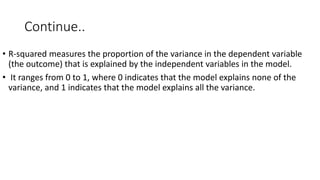 Continue..
• R-squared measures the proportion of the variance in the dependent variable
(the outcome) that is explained by the independent variables in the model.
• It ranges from 0 to 1, where 0 indicates that the model explains none of the
variance, and 1 indicates that the model explains all the variance.
 