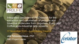 Integrated cascades of PROcesses for the
extraction and valorisation of proteins and
bioactive molecules from Legumes, Fungi and
Coffee agro-industrial side streams
17 November 2020 – Luxembourg Creative
Job Tchoumtchoua, PhD
R&D Project Leader
 