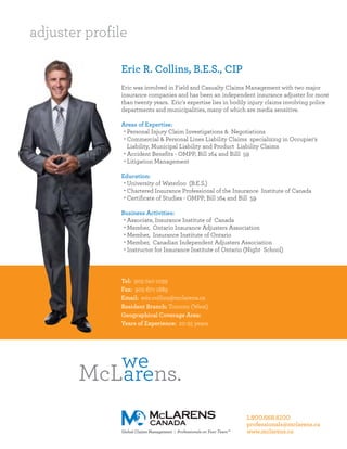 adjuster profile

               Eric R. Collins, B.E.S., CIP
               Eric was involved in Field and Casualty Claims Management with two major
               insurance companies and has been an independent insurance adjuster for more
               than twenty years. Eric's expertise lies in bodily injury claims involving police
               departments and municipalities, many of which are media sensitive.

               Areas of Expertise:
                • Personal Injury Claim Investigations & Negotiations
                • Commercial & Personal Lines Liability Claims specializing in Occupier's
                  Liability, Municipal Liability and Product Liability Claims
                • Accident Benefits - OMPP, Bill 164 and Billl 59
                • Litigation Management

               Education:
                • University of Waterloo (B.E.S.)
                • Chartered Insurance Professional of the Insurance Institute of Canada
                • Certificate of Studies - OMPP, Bill 164 and Bill 59

               Business Activities:
                • Associate, Insurance Institute of Canada
                • Member, Ontario Insurance Adjusters Association
                • Member, Insurance Institute of Ontario
                • Member, Canadian Independent Adjusters Association
                • Instructor for Insurance Institute of Ontario (Night School)




               Tel: 905-740-1039
               Fax: 905-671-1889
               Email: eric.collins@mclarens.ca
               Resident Branch: Toronto (West)
               Geographical Coverage Area:
               Years of Experience: 20-25 years




                                                                1.800.668.6100
                                                                professionals@mclarens.ca
                                                                www.mclarens.ca
 