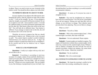 8                                            Adjust Everywhere     Adjust Everywhere                                               9

to adjust. There is no need to insist on your viewpoint in this    this and therefore I say that everything is vyavasthit (scientific
relative world. You should be able to adjust even with a thief.    circumstantial evidence).
      TO IMPROVE HER OR TO ADJUST TO HER                                 Questioner : It seems as if everyone has come to
                                                                   straighten me out.
       In every situation if you adjust to the other person, how
beautiful life will be. After all, what do we take with us when          Dadashri : You must be straightened out, otherwise
we die? “I will set her straight,” he says. If you attempt to      how will your world function? You will not be a good father
make her straight, you yourself will become crooked. Do not        if you do not improve. Women are such that they will not
try to improve your wife. Just accept her as she is. It would      change, so you will have to change. Their inherent nature
be a different matter if you had a permanent relationship with     prevents them from adjusting. They are not likely to change.
her life after life. Who knows where she will be in her next
life? You will both die at different times. Your karma is                What is a wife ?
different. If you manage to improve her in this life, she will
                                                                         Questioner : You tell us, Dada.
be someone else’s wife in her next life.
                                                                        Dadashri : ‘Wife is the counterweight of man’. If that
      Therefore, do not try to improve her. She too, should
                                                                   counterweight is not there, then man would fall.
not attempt to improve you. Whatever she is, she is as good
as gold. You cannot improve another’s prakriti (inherent                 Questioner : I do not understand. Please explain.
characteristics) ever, however hard you try. A dog’s tail
remains crooked, no matter how hard you try to straighten it.            Dadashri : Counterweights are installed in engines. The
So be careful and let her be whatever she is. Adjust               engine will break down without these counterweights. In the
everywhere.                                                        same way, women are the counterweight of men. Without a
                                                                   wife to stabilize a husband, the man will fall. He will run
            WIFE IS A COUNTERWEIGHT                                around everywhere, without any purpose. He comes home
     Questioner : I really try to adjust with my wife, but I       because of the woman. Otherwise, would he?
am not able to do so.                                                    Questioner : No, he would not.
       Dadashri : Everything is according to previous
                                                                         Dadashri : She is his counterweight.
accounts. It is simply a matter of nuts and bolts. Both have to
match to fit each other. You cannot use a straight nut to fit a    ALL CONFLICTS ULTIMATELY COME TO AN END
bolt with angled threads. You may think, ‘why are women
like this?’ Women are your counterweight. They are helpful               Questioner : We forget the morning’s conflict by the
to you. Her obstinacy is proportional to your own fault. I see     afternoon, but in the evening, something new crops up.
 