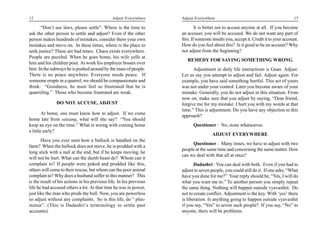 12                                             Adjust Everywhere     Adjust Everywhere                                               13

      “Don’t see laws, please settle”. Where is the time to                  It is better not to accuse anyone at all. If you become
ask the other person to settle and adjust? Even if the other         an accuser, you will be accused. We do not want any part of
person makes hundreds of mistakes, consider them your own            this. If someone insults you, accept it. Credit it to your account.
mistakes and move on. In these times, where is the place to          How do you feel about this? Is it good to be an accuser? Why
seek justice? These are bad times. Chaos exists everywhere.          not adjust from the beginning?
People are puzzled. When he goes home, his wife yells at
                                                                        REMEDY FOR SAYING SOMETHING WRONG
him and his children pout. At work his employer bosses over
him. In the subways he is pushed around by the mass of people.             Adjustment in daily life interactions is Gnan. Adjust.
There is no peace anywhere. Everyone needs peace. If                 Let us say you attempt to adjust and fail. Adjust again. For
someone erupts in a quarrel, we should be compassionate and          example, you have said something hurtful. This act of yours
think: “Goodness, he must feel so frustrated that he is              was not under your control. Later you become aware of your
quarreling.” Those who become frustrated are weak.                   mistake. Generally, you do not adjust in this situation. From
                                                                     now on, make sure that you adjust by saying, “Dear friend,
               DO NOT ACCUSE, ADJUST                                 forgive me for my mistake. I hurt you with my words at that
                                                                     time.” This is adjustment. Do you have any objection to this
        At home, one must know how to adjust. If we come
                                                                     approach?
home late from satsang, what will she say? “You should
keep an eye on the time.” What is wrong with coming home                   Questioner : No, none whatsoever.
a little early?
                                                                                      ADJUST EVERYWHERE
       Have you ever seen how a bullock is handled on the
                                                                          Questioner : Many times, we have to adjust with two
farm? When the bullock does not move, he is prodded with a
                                                                     people at the same time and concerning the same matter. How
long stick with a nail at the end, but if he keeps moving, he
                                                                     can we deal with that all at once?
will not be hurt. What can the dumb beast do? Whom can it
complain to? If people were poked and prodded like this,                    Dadashri : You can deal with both. Even if you had to
others will come to their rescue, but whom can the poor animal       adjust to seven people, you could still do it. If one asks, “What
complain to? Why does a husband suffer in this manner? This          have you done for me?” Your reply should be, “Yes, I will do
is the result of his actions in his previous life. In his previous   what you want me to.” To another person you simply repeat
life he had accused others a lot. At that time he was in power,      the same thing. Nothing will happen outside vyavasthit. Do
just like the man who prods the bull. Now, you are powerless         not to create conflict. Adjustment is the key. With ‘yes’ there
so adjust without any complaints. So in this life, do “ plus-        is liberation. Is anything going to happen outside vyavasthit
minus”. (This is Dadashri’s terminology to settle past               if you say, “Yes” to seven such people? If you say, “No” to
accounts).                                                           anyone, there will be problems.
 