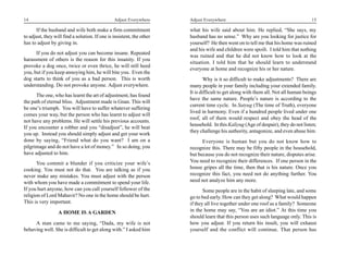 14                                              Adjust Everywhere      Adjust Everywhere                                            15

      If the husband and wife both make a firm commitment              what his wife said about him. He replied, “She says, my
to adjust, they will find a solution. If one is insistent, the other   husband has no sense.” Why are you looking for justice for
has to adjust by giving in.                                            yourself? He then went on to tell me that his home was ruined
                                                                       and his wife and children were spoilt. I told him that nothing
      If you do not adjust you can become insane. Repeated
                                                                       was ruined and that he did not know how to look at the
harassment of others is the reason for this insanity. If you
                                                                       situation. I told him that he should learn to understand
provoke a dog once, twice or even thrice, he will still heed
                                                                       everyone at home and recognize his or her nature.
you, but if you keep annoying him, he will bite you. Even the
dog starts to think of you as a bad person. This is worth                      Why is it so difficult to make adjustments? There are
understanding. Do not provoke anyone. Adjust everywhere.               many people in your family including your extended family.
                                                                       It is difficult to get along with them all. Not all human beings
      The one, who has learnt the art of adjustment, has found
                                                                       have the same nature. People’s nature is according to the
the path of eternal bliss. Adjustment made is Gnan. This will
                                                                       current time cycle. In Satyug (The time of Truth), everyone
be one’s triumph. You will have to suffer whatever suffering
                                                                       lived in harmony. Even if a hundred people lived under one
comes your way, but the person who has learnt to adjust will
                                                                       roof, all of them would respect and obey the head of the
not have any problems. He will settle his previous accounts.
                                                                       household. In this Kaliyug (Age of despair), they do not listen;
If you encounter a robber and you “disadjust”, he will beat
                                                                       they challenge his authority, antagonize, and even abuse him.
you up. Instead you should simply adjust and get your work
done by saying, “Friend what do you want? I am on a                          Everyone is human but you do not know how to
pilgrimage and do not have a lot of money.” In so doing, you           recognize this. There may be fifty people in the household,
have adjusted to him.                                                  but because you do not recognize their nature, disputes arise.
       You commit a blunder if you criticize your wife’s               You need to recognize their differences. If one person in the
cooking. You must not do that. You are talking as if you               house gripes all the time, then that is his nature. Once you
never make any mistakes. You must adjust with the person               recognize this fact, you need not do anything further. You
with whom you have made a commitment to spend your life.               need not analyze him any more.
If you hurt anyone, how can you call yourself follower of the                 Some people are in the habit of sleeping late, and some
religion of Lord Mahavir? No one in the home should be hurt.           go to bed early. How can they get along? What would happen
This is very important.                                                if they all live together under one roof as a family? Someone
                  A HOME IS A GARDEN                                   in the home may say, “You are an idiot.” At this time you
                                                                       should learn that this person uses such language only. This is
     A man came to me saying, “Dada, my wife is not                    how you adjust. If you return his insult, you will exhaust
behaving well. She is difficult to get along with.” I asked him        yourself and the conflict will continue. That person has
 