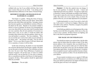16                                            Adjust Everywhere     Adjust Everywhere                                             17

collided with you, but if you collide with him, then it just              Dadashri : It’s like this: prakriti does not change. It
goes to prove that you too are blind. I am asking you to            has its own qualities. It remains the same. I know and
understand these differences in the nature of human beings.         understand each and every prakriti. I recognize it right away
                                                                    so therefore I interact with people according to their prakriti.
     DIFFERENT COLORS AND FRAGRANCES OF
                                                                    If you seek to enjoy the sun at noon in midsummer, you will
             FLOWERS IN A GARDEN
                                                                    suffer. The winter sun is not as harsh. Once you know the
        Your home is a garden. During the times of Satyug,          prakriti of the sun, you can make adjustment for your purpose.
Dwapar and Tretayug, homes were like farms. Some farms
                                                                          I understand prakriti, so even if you seek to clash with
had roses only while others only had lilies. Nowadays, homes
                                                                    me, I will avoid it. I will not let it happen. Otherwise, both
have become a garden; you find different varieties of flowers.
                                                                    will suffer in the collision. Therefore, recognize the prakriti
No plants are the same. Should we not examine whether a
                                                                    of everyone in the home.
flower is a rose or a jasmine? In Satyug, if in a household one
was a rose, then all the rest were roses, and if in another home           In this Kaliyug, prakritis are not homogenous like a crop,
one was a jasmine, then all were jasmines. If everyone in a         but they exist in the form of a garden, where one is a lily, one
home were a rose, as in a farm, it would not matter. But            a rose or one a jasmine. All these flowers are fighting, and
nowadays these homes have become gardens, where one is a            that is why there are perpetual arguments.
rose and another is a jasmine. The rose complains, “Why
are you not like me? Look at how white you are and look at                   THE MAGIC OF COUNTER-PULLEY
my pretty color.” The jasmine will reply, “You are full of
thorns.” If it is a rose, then of course it will have thorns and          You should not express your opinion first. Ask the other
if it is a jasmine, of course it will be white.                     person what he thinks about the matter at hand. If the other
                                                                    person adheres to his viewpoint, then you should let go of
       In this time of Kaliyug, the plants in every household       your opinion. All you need to make sure of is that the other
are so diverse that the house has become a garden. One does         person does not get hurt in any way. Do not attempt to push
not see this and so it leads to misery. The world does not have     your opinion upon others. Accept the other person’s viewpoint.
this view. No one is bad. These differences of opinion are          I have accepted everyone’s opinion and have become a Gnani.
because of egoism. I do not have ego, so I have no conflict         I never push my opinion on others. No one should be hurt by
with the world. I can see that this is a rose, this is a jasmine,   your opinion.
this is a moonflower and this is the flower of a bitter gourd. I
recognize all these. These gardens should be appreciated.                 If your mental revolutions are at a speed of 1800 rpm
What do you think?                                                  and the other person’s revolutions are at 600 and you try to
                                                                    force your opinion on that person, his engine will break down
      Questioner : You are right.                                   and all the gears will have to be replaced.
 