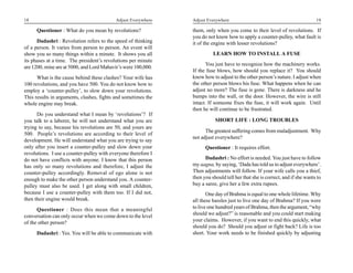18                                         Adjust Everywhere    Adjust Everywhere                                             19

      Questioner : What do you mean by revolutions?             them, only when you come to their level of revolutions. If
                                                                you do not know how to apply a counter-pulley, what fault is
      Dadashri : Revolution refers to the speed of thinking     it of the engine with lesser revolutions?
of a person. It varies from person to person. An event will
show you so many things within a minute. It shows you all                 LEARN HOW TO INSTALL A FUSE
its phases at a time. The president’s revolutions per minute
                                                                       You just have to recognize how the machinery works.
are 1200, mine are at 5000, and Lord Mahavir’s were 100,000.
                                                                If the fuse blows, how should you replace it? You should
      What is the cause behind these clashes? Your wife has     know how to adjust to the other person’s nature. I adjust when
100 revolutions, and you have 500. You do not know how to       the other person blows his fuse. What happens when he can
employ a ‘counter-pulley’, to slow down your revolutions.       adjust no more? The fuse is gone. There is darkness and he
This results in arguments, clashes, fights and sometimes the    bumps into the wall, or the door. However, the wire is still
whole engine may break.                                         intact. If someone fixes the fuse, it will work again. Until
                                                                then he will continue to be frustrated.
      Do you understand what I mean by ‘revolutions’? If
you talk to a laborer, he will not understand what you are                 SHORT LIFE : LONG TROUBLES
trying to say, because his revolutions are 50, and yours are
                                                                      The greatest suffering comes from maladjustment. Why
500. People’s revolutions are according to their level of
                                                                not adjust everywhere?
development. He will understand what you are trying to say
only after you insert a counter-pulley and slow down your             Questioner : It requires effort.
revolutions. I use a counter-pulley with everyone therefore I
do not have conflicts with anyone. I know that this person            Dadashri : No effort is needed. You just have to follow
has only so many revolutions and therefore, I adjust the        my aagna, by saying, ‘Dada has told us to adjust everywhere’.
counter-pulley accordingly. Removal of ego alone is not         Then adjustments will follow. If your wife calls you a thief,
enough to make the other person understand you. A counter-      then you should tell her that she is correct, and if she wants to
pulley must also be used. I get along with small children,      buy a saree, give her a few extra rupees.
because I use a counter-pulley with them too. If I did not,            One day of Brahma is equal to one whole lifetime. Why
then their engine would break.                                  all these hassles just to live one day of Brahma? If you were
      Questioner : Does this mean that a meaningful             to live one hundred years of Brahma, then the argument, “why
conversation can only occur when we come down to the level      should we adjust?” is reasonable and you could start making
of the other person?                                            your claims. However, if you want to end this quickly, what
                                                                should you do? Should you adjust or fight back? Life is too
      Dadashri : Yes. You will be able to communicate with      short. Your work needs to be finished quickly by adjusting
 