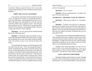 20                                           Adjust Everywhere     Adjust Everywhere                                              21

everywhere. When you quarrel with your wife, are you able          not have this approach.
to sleep at night? Moreover, in the morning do you get a decent
                                                                         Questioner : Yes, it is correct.
breakfast?
                                                                         Dadashri : Did you understand this? The fault is all
         ADOPT THE GNANI’S TECHNIQUE
                                                                   yours. You must learn this art.
       One night the wife pleads with her husband to buy her        IGNORANCE : THE ROOT CAUSE OF CONFLICT
a saree. He asks her how much it is and she tells him that it
costs only 2200 rupees. Her husband tells her that if it cost             Questioner : What causes conflicts? Is it incompati-
200 or 300 rupees, he would gladly buy it for her, but how         bility?
could they afford such an expensive saree? The wife gets
                                                                         Dadashri : Conflicts arise because of ignorance;
upset and begins to sulk. What kind of a problem has been
                                                                   ignorance of the nature of the real Self and of the world. In
created? He even begins to regret getting married. What use
                                                                   this world the natural characteristics of every individual are
is regret after the fact? This is suffering.
                                                                   different. Once you attain this knowledge of the Self, there is
     Questioner : Are you saying that the husband should           only one-way: Adjust everywhere. If someone hits you, you
buy her the 2200-rupee saree?                                      must adjust to him.

      Dadashri : It all depends upon him whether to buy it                I am showing you this simple and straightforward way.
or not. Her disgruntled attitude will continue and every night     These conflicts do not occur everyday. They only occur when
she will threaten not to cook. From where will he get another      your past karmas are ready to give their results. Adjust, when
cook? He will have to buy it even if he has to borrow the          this happens. If a fight occurs with your wife, make her happy
money.                                                             afterwards by taking her out for a dinner. From now on the
                                                                   strain in your relationship should not linger.
       He should make the situation such that she herself would
not want to buy the saree. If his was earning 800 rupees a               Nothing in this world will adapt to us, but if we are
month, he should keep 100 rupees for himself and give her          able to fit into it, the world will be good to us. If we try to
the rest. Would she be likely to buy herself a saree then? He      make it adapt to us, then it will be awkward. Therefore, adjust
could then even afford to tease her about buying a saree. Then     everywhere. If we fit into it, there will be no problems.
the decision to buy the saree would be hers. If the decision                   DADA ADJUSTS EVERYWHERE
rested on him, she would continue to pressure him. I learnt
this art before I attained Gnan. It was much later that I became         One day the kadhi was good except it was salty. I thought
a Gnani. I acquired Gnan after I discovered ways of dealing        to myself, ‘There is definitely too much salt, but I can sip it in
with difficult situations. You have problems because you do        small amounts’. As soon as Hiraba (Dada’s wife) went inside,
 