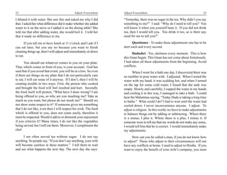 22                                            Adjust Everywhere     Adjust Everywhere                                          23

I diluted it with water. She saw this and asked me why I did        “Yesterday, there was no sugar in the tea. Why didn’t you say
that. I asked her what difference did it make whether she added     something to me?” I said: “Why do I need to tell you? You
water to it on the stove or I added it on the dining table? She     will know it when you yourself taste it. If you did not drink
told me that after adding water, she would boil it. I told her      tea, then I would tell you. You drink it too, so is there any
that it made no difference to me.                                   need for me to tell you?”

       If you tell me to have lunch at 11 o’clock and I ask if I           Questioner : To make these adjustments one has to be
can eat later, but you say no because you want to finish            alert each and every second.
cleaning things up, then I will adjust and immediately sit down
                                                                          Dadashri : Yes, alertness every moment. This is how
to eat.
                                                                    this Gnan began. This Gnan has not come about fortuitously.
       You should eat whatever comes to you on your plate.          I had taken all these adjustments from the beginning. Avoid
That, which comes in front of you, is your account. God has         conflicts.
said that if you avoid that event, you will be at a loss. So even         When I went for a bath one day, I discovered there was
if there are things on my plate that I do not particularly care     no tumbler to pour water with. I adjusted. When I tested the
to eat, I will eat some of it anyway. If I don’t, then I will be    water with my hand, it was scalding hot, and when I turned
creating trouble in two ways. First, the person who cooked          on the tap for some cold water, I found that the tank was
and brought the food will feel insulted and hurt. Secondly          empty. Slowly and carefully, I cupped the water in my hands
the food itself will protest, “What have I done wrong? I am         and cooling it in this way, I managed to take a bath. I could
being offered to you, so why are you insulting me? Take as          hear the Mahatmas saying, “Today Dada is taking a long time
much as you want, but please do not insult me!” Should we           to bathe.” What could I do? I had to wait until the water had
not show some respect to it? If someone gives me something          cooled down. I never inconvenience anyone. I adjust. To
that I do not like, even then I will respect his wish. The food     adjust is religion. In this world, we have to make adjustments
which is offered to you, does not come easily, therefore it         to balance things out by adding or subtracting. Where there
must be respected. Would it add to or diminish your enjoyment       is a minus, I plus it. Where there is a plus, I minus it. If
if you criticize it? Many times, I do not like the vegetables       someone were to tell me that my words do not make any sense,
being served, but I still eat them. Moreover, I compliment the      I would tell him that he is correct. I would immediately make
chef.                                                               my adjustments.
      I am often served tea without sugar. I do not say                   How can you be called a man, if you do not know how
anything. So people say, “If you don’t say anything, your wife      to adjust? Those who adjust to their circumstances will not
will become careless in these matters.” I tell them to wait         have any conflicts at home. I used to adjust to Hiraba. If you
and see what happens the next day. The next day she says:           want to enjoy the benefit of your wife’s company, you must
 