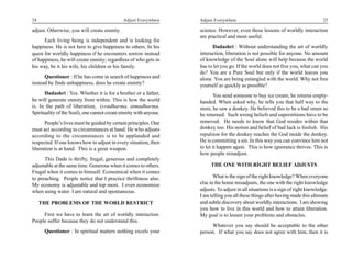 24                                           Adjust Everywhere     Adjust Everywhere                                              25

adjust. Otherwise, you will create enmity.                         science. However, even these lessons of worldly interaction
                                                                   are practical and most useful.
      Each living being is independent and is looking for
happiness. He is not here to give happiness to others. In his            Dadashri : Without understanding the art of worldly
quest for worldly happiness if he encounters sorrow instead        interaction, liberation is not possible for anyone. No amount
of happiness, he will create enmity; regardless of who gets in     of knowledge of the Soul alone will help because the world
his way, be it his wife, his children or his family.               has to let you go. If the world does not free you, what can you
                                                                   do? You are a Pure Soul but only if the world leaves you
      Questioner : If he has come in search of happiness and       alone. You are being entangled with the world. Why not free
instead he finds unhappiness, does he create enmity?               yourself as quickly as possible?
      Dadashri : Yes. Whether it is for a brother or a father,            You send someone to buy ice cream, he returns empty-
he will generate enmity from within. This is how the world         handed. When asked why, he tells you that half way to the
is. In the path of liberation, (svadharma, atmadharma,             store, he saw a donkey. He believed this to be a bad omen so
Spirituality of the Soul), one cannot create enmity with anyone.   he returned. Such wrong beliefs and superstitions have to be
      People’s lives must be guided by certain principles. One     removed. He needs to know that God resides within that
must act according to circumstances at hand. He who adjusts        donkey too. His notion and belief of bad luck is foolish. His
according to the circumstances is to be applauded and              repulsion for the donkey reaches the God inside the donkey.
respected. If one knows how to adjust in every situation, then     He is committing a sin. In this way you can convince him not
liberation is at hand. This is a great weapon.                     to let it happen again. This is how ignorance thrives. This is
                                                                   how people misadjust.
      This Dada is thrifty, frugal, generous and completely
adjustable at the same time. Generous when it comes to others.          THE ONE WITH RIGHT BELIEF ADJUSTS
Frugal when it comes to himself. Economical when it comes
to preaching. People notice that I practice thriftiness also.             What is the sign of the right knowledge? When everyone
My economy is adjustable and top most. I even economize            else in the home misadjusts, the one with the right knowledge
when using water. I am natural and spontaneous.                    adjusts. To adjust in all situations is a sign of right knowledge.
                                                                   I am telling you all these things after having made this ultimate
     THE PROBLEMS OF THE WORLD RESTRICT                            and subtle discovery about worldly interactions. I am showing
                                                                   you how to live in this world and how to attain liberation.
     First we have to learn the art of worldly interaction.        My goal is to lessen your problems and obstacles.
People suffer because they do not understand this.
                                                                        Whatever you say should be acceptable to the other
      Questioner : In spiritual matters nothing excels your        person. If what you say does not agree with him, then it is
 