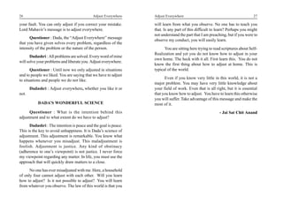 26                                          Adjust Everywhere    Adjust Everywhere                                            27

your fault. You can only adjust if you correct your mistake.     will learn from what you observe. No one has to teach you
Lord Mahavir’s message is to adjust everywhere.                  that. Is any part of this difficult to learn? Perhaps you might
                                                                 not understand the part that I am preaching, but if you were to
      Questioner : Dada, the “Adjust Everywhere” message
                                                                 observe my conduct, you will easily learn.
that you have given solves every problem, regardless of the
intensity of the problem or the nature of the person.                  You are sitting here trying to read scriptures about Self-
                                                                 Realization and yet you do not know how to adjust in your
       Dadashri : All problems are solved. Every word of mine
                                                                 own home. The heck with it all. First learn this. You do not
will solve your problems and liberate you. Adjust everywhere.
                                                                 know the first thing about how to adjust at home. This is
       Questioner : Until now we only adjusted in situations     typical of the world.
and to people we liked. You are saying that we have to adjust
                                                                       Even if you know very little in this world, it is not a
to situations and people we do not like.
                                                                 major problem. You may have very little knowledge about
       Dadashri : Adjust everywhere, whether you like it or      your field of work. Even that is all right, but it is essential
not.                                                             that you know how to adjust. You have to learn this otherwise
                                                                 you will suffer. Take advantage of this message and make the
           DADA’S WONDERFUL SCIENCE                              most of it.
      Questioner : What is the intention behind this                                                     - Jai Sat Chit Anand
adjustment and to what extent do we have to adjust?
      Dadashri : The intention is peace and the goal is peace.
This is the key to avoid unhappiness. It is Dada’s science of
adjustment. This adjustment is remarkable. You know what
happens whenever you misadjust. This maladjustment is
foolish. Adjustment is justice. Any kind of obstinacy
(adherence to one’s viewpoint) is not justice. I never force
my viewpoint regarding any matter. In life, you must use the
approach that will quickly draw matters to a close.
      No one has ever misadjusted with me. Here, a household
of only four cannot adjust with each other. Will you learn
how to adjust? Is it not possible to adjust? You will learn
from whatever you observe. The law of this world is that you
 