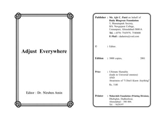 LMMMMMMN                       Publisher : Mr. Ajit C. Patel on behalf of

O                 W
                                            Dada Bhagwan Foundation
                                            5, Mamatapark Society,
                                            B/h. Navgujarat College,

O                 W                         Usmanpura, Ahmedabad-380014.
                                            Tel. : (079) 7543979, 7540408


O                 W
                                            E-Mail : dadaniru@vsnl.com




OAdjust EverywhereW            ©          : Editor.



O                 W            Edition    : 3000 copies,                   2001


O                 W
O                 W            Price      : Ultimate Humality
                                            (leads to Universal oneness)


O                 W
                                            AND
                                            Awareness of "I Don't Know Anything"
                                            Rs. 5.00

O                 W
   Editor : Dr. Niruben Amin
O                 W            Printer    : Mahavideh Foundation (Printing Division),
                                            Dhobighat, Dudheshwar,

QRRRRRRS                                    Ahmedabad - 380 004.
                                            Tel. : 5629197
 