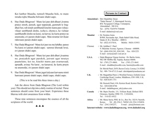 Koi katthor bhaasha, tunteeli bhaasha bole, to mane                                  Persons to Contact
    mrudu-rujhu bhaasha bolvaani shakti aapo.
                                                                    Ahmedabad : Shri Dipakbhai Desai
6. Hae Dada Bhagwan! Mane koi pan deh-dhaari jivatma                            "Dada Darsan", 5, Mamtapark Society,
                                                                                B/h. Navgujarat College, Usmanpura,
   pratye streeh, purush, agur napunsak, gummeh te ling-
                                                                                Ahmedabad - 380 014.
   dhari hoi, toh tenah sambhandi kinchit matra pan vishay-                     Tel. : (079) 7543979-7540408
   vikaar sambhandi dosho, iccha-o, chesta-o, ke vichaar                        E-mail :dadaniru@vsnl.com
   sambhandhi dosho na karai, na karvai, ke karta pratye na         Mumbai      : Dr. Niruben Amin
   anumodai, evi param shakti aapo. Man nirantar nirvikaar                        B/904, Navinasha Apt., Dada Saheb Falke Road,
   rahevaani param shakti aapo.                                                   Dadar (C.R.), Mumbai - 400014.
                                                                                  Tel : (022) 4137616,     Mobile : 9820-153953
7. Hae Dada Bhagwan! Mane koi pan rus ma lubdha- panoo
                                                                    Chennai     : Mr. Ajitbhai C. Patel
   Na karai evi param shakti aapo. samrusi khoraak levai,                         9, Manohar Avenue, Egmore, Chennai - 600008.
   evi param shakti aapo.                                                         Tel : (044) 8261243, 8261369, Fax : 8261225.
                                                                                  E-mail : torino@md3.vsnl.net.in
8. Hae Dada Bhagwan! Mane koi pan deh-dhari jivaatma
                                                                    U.S.A.      : Dada Bhagwan Vignan Institue : Dr. Bachu Amin,
   no; pratyaksh agar paroksh, jeevant agar mrutyu                                902 SW Mifflin Rd, Topeka, Kansas 66606.
   paamelano, koi no, kinchit matra pan avarnavaad,                               Tel : (785) 271-0869,   Fax : (785) 271-8641
   apraadh, avinay Na karai , na karaavai, ke karta prayte                        E-mail : shuddha@kscable.com, bamin@kscable.com
   na anumodai, evi param shakti aapo.                                            Dr. Shirish Patel, 2659, Raven Circle, Corona, CA 92882
                                                                                  Tel. : 909- 734-4715, E-mail : shirishpatel@mediaone.net
9. Hae Dada Bhagwan! Mune jagat kalyaan karvaanu nimit
   banvaani param shakti aapo, shakti aapo, shakti aapo.            U.K.        : Mr. Maganbhai Patel, 2, Winifred Terrace, Enfield, Great
                                                                                  Cambridge Road, London, Middlesex, ENI 1HH, U.K.
          (This is to be read this three times a day.)                            Tel : 020-8245-1751
                                                                                  Mr. Ramesh Patel, 636, Kenton Road, Kenton Harrow.
    Ask the above from Dada Bhagwan (The Lord within                              Tel. : 020-8204-0746
you). This should not slip into a daily routine of recital. These                 E-mail : dadabhagwan_uk@yahoo.com
sentences should come from your heart. Experience these             Canada      : Mr. Bipin Purohit, 151, Trillium Road, Dollard DES
bhavna with alert awareness from within.                                          Ormeaux, Quebec H9B 1T3, CANADA.
                                                                                  Tel. : 514-421-0522
    These nine sentences encompass the essence of all the           Africa      : Mr. Manu Savla, PISU & Co., Box No. 18219, Nairobi,
scriptures of the world.                                                          Kenya.     Tel : (R) 254-2- 744943 (O) 254-2-554836

                           ♣♣♣
                                                                                  Fax : 254-2-545237,       E-mail : pisu@formnet.com
                                                                    Internet website : www.dadabhagwan.org, www.dadashri.org
 