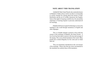 NOTE ABOUT THIS TRANSLATION

       Ambalal M. Patel, Gnani Purush, also commonly known
as Dadashri or Dada, always used to say that it is not possible
to exactly translate his satsang about the Science of Self-
Realization and the art of worldly interaction into English.
Some of the depth of meaning would be lost. He stressed the
importance of learning Gujarati to precisely understand all
his teachings.

      Dadashri did however grant his blessings to convey his
teachings to the world through translations in English and
other languages.

       This is a humble attempt to present to the world the
essence of the teachings of Dadashri, the Gnani Purush. A
lot of care has been taken to preserve the tone and message of
the satsang. This is not a literal translation of his words. Many
people have worked diligently for this work and we thank
them all.

       This is an elementary introduction to the vast treasure
of his teachings. Please note that any errors encountered in
the translation are entirely those of the translators.
 