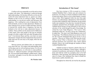 PREFACE                                                 Introduction of ‘The Gnani’

       Conflicts will occur repeatedly in our life until we learn           One June evening in 1958 at around six o’clock,
to adjust with others. This adjustment is achieved through          Ambalal Muljibhai Patel, a family man and contractor by
right understanding. Life becomes difficult as in the end, the      profession, was sitting on a bench of platform number three
world will extract adjustment from us, against our wishes.          at Surat train station. Surat is a city in south Gujarat, a western
Whether we like it or not, we will have to adjust. With right       state in India. What happened within the next forty-eight
understanding, we can prevent conflict and find peace and           minutes was phenomenal. Spontaneous Self-realization
happiness. Life is nothing but a series of adjustments. From        occurred within Ambalal M. Patel. During this, his ego melted
                                                                    totally and completely. From that time, onwards he became
birth until death, you have to make adjustments. Whether you
                                                                    completely detached from all thoughts, speech and acts of
enjoy studying or not, you have to adjust and study. Likewise,
                                                                    Ambalal and he became a living instrument of The Lord for
in married life, initially there is happiness, but later the
                                                                    salvation of the world through the path of knowledge. He
husband or the wife has to make adjustments because of
                                                                    called this Lord, Dada Bhagwan. “This Lord is fully
conflicts. These conflicts are the natural result of differences
                                                                    manifested within me,” he told, to all he met. Furthermore,
in their nature. How many people in this age are fortunate          he added that, “The same Lord, Dada Bhagwan exists in all
enough to be able to adjust with each other throughout their        living beings.” The difference between you and me is that in
lives? Even between Rama and Sita, were there not many              me The Lord has manifested fully and in you he is yet to
adjustments? Imagine the kind of adjustments Sita must have         manifest. ‘ Who are we? What is God? Who runs this world?
made when she was sent away to the jungle, while she was            What is karma? What is liberation? etc. All the world’s
with child.                                                         spiritual questions were answered. Thus, nature offered
                                                                    absolute vision to the world through the medium of Shree
       Between parents and children there are adjustments           Ambalal Muljibhai Patel.
every step of the way. If we adjust with understanding, there
will be peace and we will not bind any karma. If we do not                  Ambalal was born in Tarasali a suburb of the city of
adjust with all around us, we will invite or create problems.       Baroda and raised in Bhadran, Central Gujarat. Although a
This key of ‘Adjust Everywhere’ will open all the doors in          contractor by profession, and married to Hiraba, his life at
life. If we use Gnani Purush Dadashri’s golden maxim ‘Adjust        home and with the world was exemplary prior to his Self
Everywhere’ and apply it in our life, then every day life will      Realisation. After becoming, Self realized and attaining the
                                                                    state of a Gnani, (The Awakened One, Jnani in Hindi) his
become beautiful.
                                                                    body became a public charitable trust.
                                          - Dr. Niruben Amin
                                                                            Throughout his whole life, he lived by the principle
 