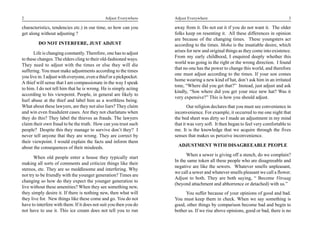 2                                              Adjust Everywhere     Adjust Everywhere                                             3

characteristics, tendencies etc.) in our time, so how can you        away from it. Do not eat it if you do not want it. The older
get along without adjusting ?                                        folks keep on resenting it. All these differences in opinion
                                                                     are because of the changing times. These youngsters act
         DO NOT INTERFERE, JUST ADJUST                               according to the times. Moha is the insatiable desire, which
       Life is changing constantly. Therefore, one has to adjust     arises for new and original things as they come into existence.
                                                                     From my early childhood, I enquired deeply whether this
to these changes. The elders cling to their old-fashioned ways.
                                                                     world was going in the right or the wrong direction. I found
They need to adjust with the times or else they will die
                                                                     that no one has the power to change this world, and therefore
suffering. You must make adjustments according to the times
                                                                     one must adjust according to the times. If your son comes
you live in. I adjust with everyone, even a thief or a pickpocket.
                                                                     home wearing a new kind of hat, don’t ask him in an irritated
A thief will sense that I am compassionate in the way I speak
                                                                     tone, “Where did you get that?” Instead, just adjust and ask
to him. I do not tell him that he is wrong. He is simply acting
                                                                     kindly, “Son where did you get your nice new hat? Was it
according to his viewpoint. People, in general are likely to
                                                                     very expensive?” This is how you should adjust.
hurl abuse at the thief and label him as a worthless being.
What about these lawyers, are they not also liars? They claim                Our religion declares that you must see convenience in
and win even fraudulent cases. Are they not charlatans when          inconvenience. For example, it occurred to me one night that
they do this? They label the thieves as frauds. The lawyers          the bed sheet was dirty so I made an adjustment in my mind
claim their own fraud to be the truth. How can you trust such        that it was very soft. It then began to feel very comfortable to
people? Despite this they manage to survive don’t they? I            me. It is the knowledge that we acquire through the fives
never tell anyone that they are wrong. They are correct by           senses that makes us perceive inconvenience.
their viewpoint. I would explain the facts and inform them
about the consequences of their misdeeds.                              ADJUSTMENT WITH DISAGREEABLE PEOPLE
                                                                           When a sewer is giving off a stench, do we complain?
       When old people enter a house they typically start
                                                                     In the same token all these people who are disagreeable and
making all sorts of comments and criticize things like their
                                                                     negative are like the sewers. Whatever smells unpleasant,
stereos, etc. They are so meddlesome and interfering. Why
                                                                     we call a sewer and whatever smells pleasant we call a flower.
not try to be friendly with the younger generation? Times are
                                                                     Adjust to both. They are both saying, “ Become Vitraag
changing so how do they expect the younger generation to
                                                                     (beyond attachment and abhorrence or detached) with us.”
live without these amenities? When they see something new,
they simply desire it. If there is nothing new, then what will            You suffer because of your opinions of good and bad.
they live for. New things like these come and go. You do not         You must keep them in check. When we say something is
have to interfere with them. If it does not suit you then you do     good, other things by comparison become bad and begin to
not have to use it. This ice cream does not tell you to run          bother us. If we rise above opinions, good or bad, there is no
 
