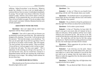 4                                              Adjust Everywhere     Adjust Everywhere                                              5

suffering. ‘Adjust Everywhere’ is my discovery. Whatever                   Questioner : Yes.
people say, whether it is true or not, we should adjust. If
                                                                           Dadashri : Is that so? What do you benefit from
someone tells me I have no sense, I would adjust immediately
                                                                     quarrelling with the wife? She already shares your wealth.
by saying, “You are right. I was always a little slow. You just
realized it today, whereas I have known about it from my                   Questioner : The husband wants to eat gulabjamoons
childhood”. If you respond like this, you will avoid conflict.       (sweet dish), but the wife makes khichari (rice with lentils)
They will never bother you again. If you do not adjust, when         instead. Therefore, they quarrel.
will you reach ‘your home’ (Moksha, liberation from the cycle
                                                                            Dadashri : Do you think he will get his gulabjamoons
of birth and death)?
                                                                     after they fight? He will have no choice but to eat the khichari.
           ADJUSTMENT WITH THE WIFE                                        Questioner : So he orders a pizza instead.
     Questioner : How can I adjust with my wife? I have                     Dadashri : Is that so? Therefore, he loses both. He
arguments with her. Please explain to me.                            doesn’t even get to eat sweets after all. Instead, he has to
                                                                     make do with pizza. All he needed to tell her was to make
       Dadashri : Your wife is upset with you because you
                                                                     whatever was convenient for her. She too has to eat. She
are detained at work and come home late. She expresses her
                                                                     would tell him that she would make him whatever he wanted
disapproval by shouting, “You are late. I will not put up with
                                                                     to eat. He could then tell her that he felt like eating
this anymore.” She loses her temper, so you should say: “Yes
                                                                     gulabjamoons. Had he insisted on eating gulabjamoons from
dear, you are quite right. If you tell me to go back, I will. If
                                                                     the start, she would argue and make khichiri instead.
you tell me to sit inside, I will sit inside.” She will respond,
“No, don’t go back. Just rest here quietly.” Then you tell her,            Questioner : What suggestions do you have to stop
“If you tell me to, I will eat supper or else I will go to sleep”.   these differences of opinion?
To which she will reply, “No, have your supper.” This is
                                                                           Dadashri : I am showing you the path: Adjust
adjustment. In the morning you will get a hot cup of tea. If
                                                                     everywhere. If she tells you she has made kichiri, then you
you had become irate, she too would have reacted in a
                                                                     must adjust to it, and in other situations if you tell her that
disgruntled manner and the next morning she would shove              you want to go to satsang, then she must adjust to you.
the teacup at you in anger. Her sulking would continue for           Whoever makes the suggestion first, the other person should
the next three days.                                                 adjust accordingly.
            EAT KHICHARI OR EAT PIZZA                                      Questioner : So then Dada, they will fight about who
                                                                     is going to be the first to speak ?
     What should one do if he does not know how to adjust?
Should he fight with his wife?                                             Dadashri : Yes, go ahead and fight. However, adjust
 