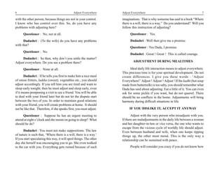 6                                              Adjust Everywhere     Adjust Everywhere                                            7

with the other person, because things are not in your control.       imaginations. That is why someone has said in a book “Where
I know who has control over this. So, do you have any                there is a will, there is a way.” Do you understand? Will you
problems with adjusting here?                                        follow this instruction of adjusting?
      Questioner : No, not at all.                                         Questioner : Yes.

      Dadashri : (To the wife) do you have any problems                    Dadashri : Well then give me a promise.
with that?
                                                                           Questioner : Yes Dada, I promise.
      Questioner : No.
                                                                           Dadashri : Great ! Great ! This is called courage.
     Dadashri : So then, why don’t you settle the matter?
Adjust everywhere. Do you see a problem there?                               ADJUSTMENT DURING MEALTIMES

      Questioner : None at all.                                            Ideal daily life interaction means to adjust everywhere.
                                                                     This precious time is for your spiritual development. Do not
       Dadashri : If he tells you first to make him a nice meal      create differences. I give you these words : ‘Adjust
of onion fritters, laddus (sweet), vegetables etc., you should       Everywhere!’ Adjust ! Adjust ! Adjust ! If the kadhi (hot soup
adjust accordingly. If you tell him you are tired and want to        made from buttermilk) is too salty, you should remember what
sleep early tonight, then he must adjust and sleep early, even       Dada has said about adjusting. Eat a little of it. You can even
if it means postponing a visit to see a friend. You will be able     ask for some pickle if you want, but do not quarrel. There
to deal with your friend later but do not let the dispute start      should be no conflicts in the home. Adjustments will bring
between the two of you. In order to maintain good relations          harmony during difficult situations in life.
with your friend, you will create problems at home. It should
not be like that. Therefore, if she speaks first, you must adjust.        IF YOU DISLIKE IT, ACCEPT IT ANYWAY

      Questioner : Suppose he has an urgent meeting to                      Adjust with the very person who misadjusts with you.
attend at eight o’clock and she insists on going to sleep? What      If there are maladjustments in the daily life between a woman
should he do?                                                        and her daughter-in-law or vice versa, the one who wants to
                                                                     escape from the vicious cycle of worldly life should adjust.
      Dadashri : You must not make suppositions. The law             Even between husband and wife, when one keeps ripping
of nature is such that, ‘Where there is a will, there is a way.’     things up, the other must mend. This is the only way a
If you start speculating this way, it will spoil things. The other   relationship can be sustained with peace.
day she herself was encouraging you to go. She even walked
to the car with you. Everything gets ruined because of such                People will consider you crazy if you do not know how
 