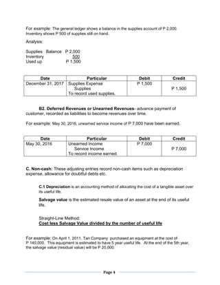 Page 4
For example: The general ledger shows a balance in the supplies account of P 2,000.
Inventory shows P 500 of supplies still on hand.
Analysis:
Supplies Balance P 2,000
Inventory 500
Used up P 1,500
B2. Deferred Revenues or Unearned Revenues- advance payment of
customer, recorded as liabilities to become revenues over time.
For example: May 30, 2016, unearned service income of P 7,000 have been earned.
C. Non-cash: These adjusting entries record non-cash items such as depreciation
expense, allowance for doubtful debts etc.
C.1 Depreciation is an accounting method of allocating the cost of a tangible asset over
its useful life.
Salvage value is the estimated resale value of an asset at the end of its useful
life.
Straight-Line Method:
Cost less Salvage Value divided by the number of useful life
For example: On April 1, 2011, Tan Company purchased an equipment at the cost of
P 140,000. This equipment is estimated to have 5 year useful life. At the end of the 5th year,
the salvage value (residual value) will be P 20,000.
Date Particular Debit Credit
December 31, 2017 Supplies Expense
Supplies
To record used supplies.
P 1,500
P 1,500
Date Particular Debit Credit
May 30, 2016 Unearned Income
Service Income
To record income earned.
P 7,000
P 7,000
 